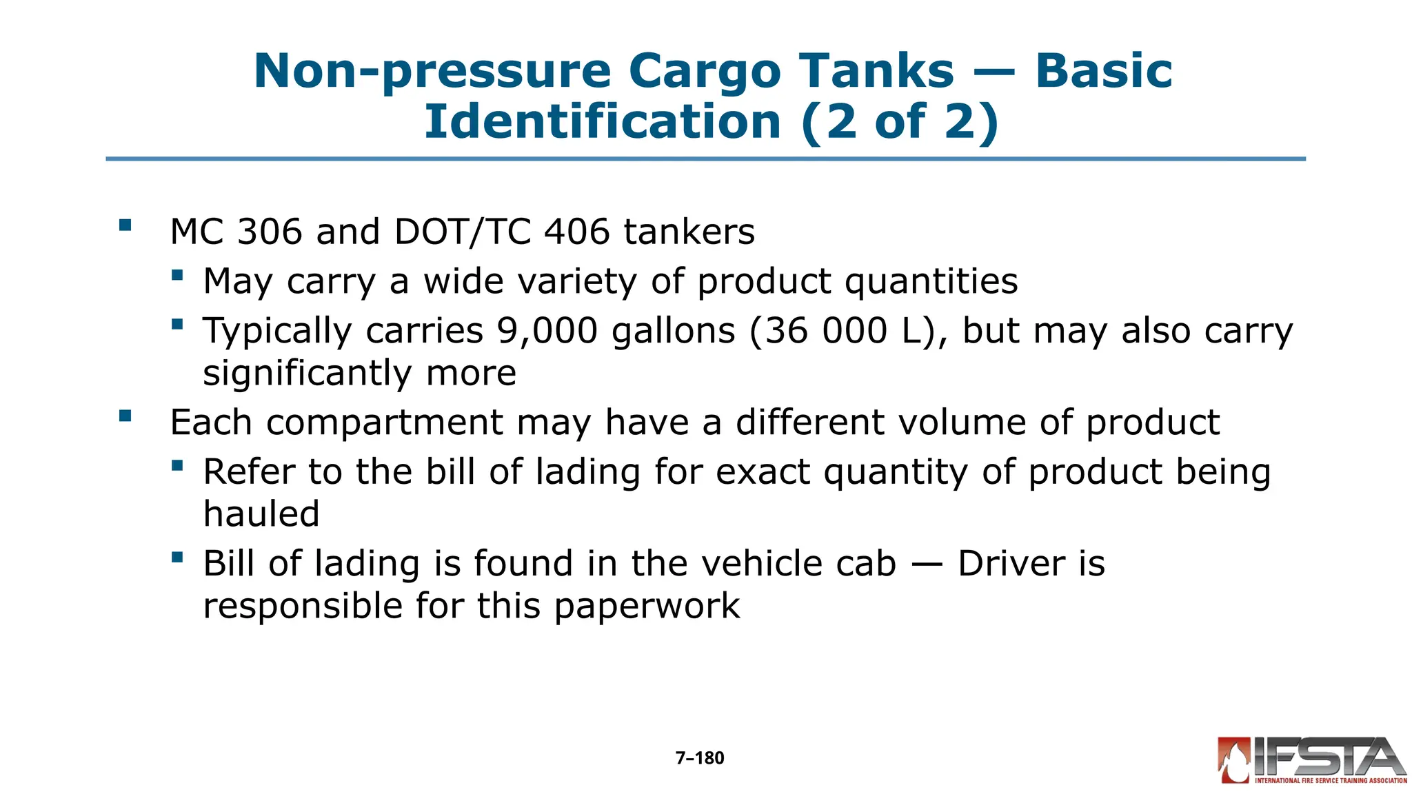 Non-pressure Cargo Tanks — Basic
Identification (2 of 2)
 MC 306 and DOT/TC 406 tankers
 May carry a wide variety of product quantities
 Typically carries 9,000 gallons (36 000 L), but may also carry
significantly more
 Each compartment may have a different volume of product
 Refer to the bill of lading for exact quantity of product being
hauled
 Bill of lading is found in the vehicle cab — Driver is
responsible for this paperwork
7–180
 
