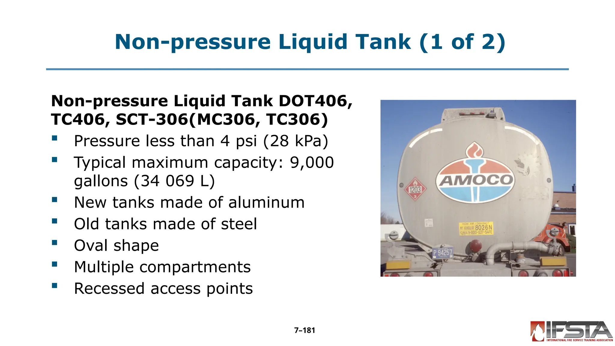 Non-pressure Liquid Tank (1 of 2)
Non-pressure Liquid Tank DOT406,
TC406, SCT-306(MC306, TC306)
 Pressure less than 4 psi (28 kPa)
 Typical maximum capacity: 9,000
gallons (34 069 L)
 New tanks made of aluminum
 Old tanks made of steel
 Oval shape
 Multiple compartments
 Recessed access points
7–181
 