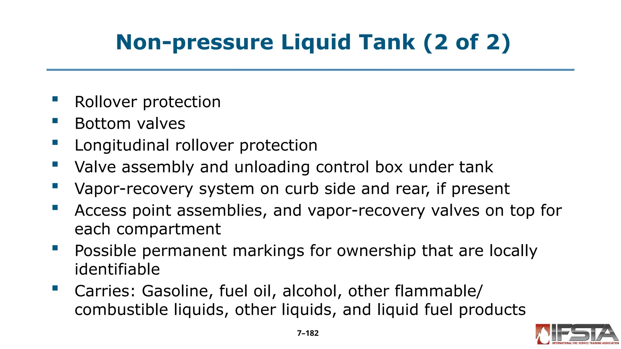 Non-pressure Liquid Tank (2 of 2)
 Rollover protection
 Bottom valves
 Longitudinal rollover protection
 Valve assembly and unloading control box under tank
 Vapor-recovery system on curb side and rear, if present
 Access point assemblies, and vapor-recovery valves on top for
each compartment
 Possible permanent markings for ownership that are locally
identifiable
 Carries: Gasoline, fuel oil, alcohol, other flammable/
combustible liquids, other liquids, and liquid fuel products
7–182
 