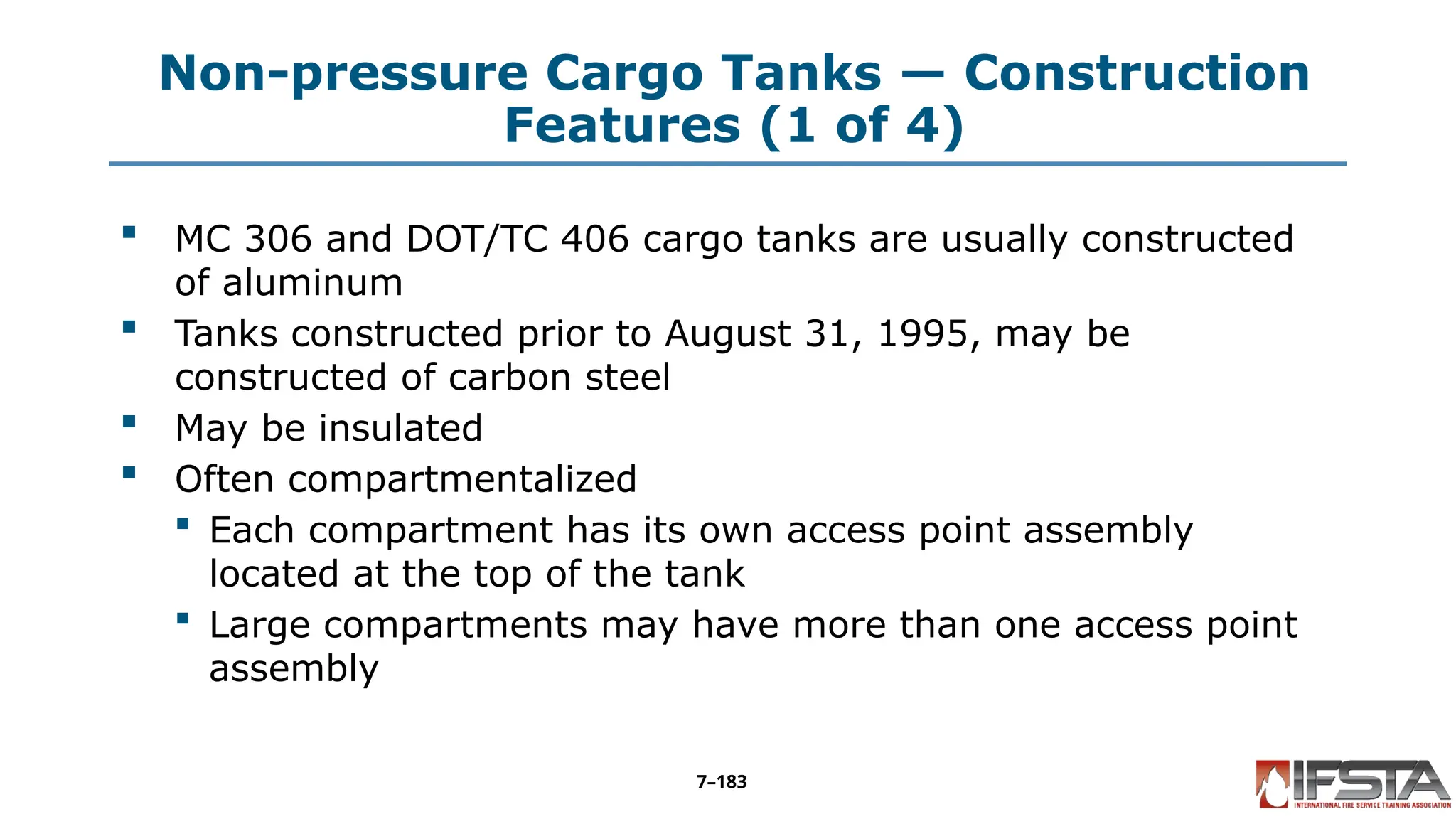 Non-pressure Cargo Tanks — Construction
Features (1 of 4)
 MC 306 and DOT/TC 406 cargo tanks are usually constructed
of aluminum
 Tanks constructed prior to August 31, 1995, may be
constructed of carbon steel
 May be insulated
 Often compartmentalized
 Each compartment has its own access point assembly
located at the top of the tank
 Large compartments may have more than one access point
assembly
7–183
 