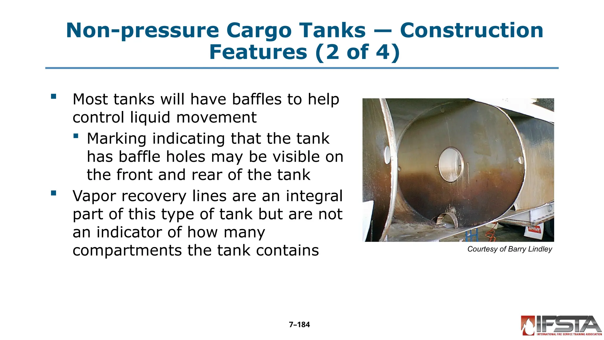 Non-pressure Cargo Tanks — Construction
Features (2 of 4)
 Most tanks will have baffles to help
control liquid movement
 Marking indicating that the tank
has baffle holes may be visible on
the front and rear of the tank
 Vapor recovery lines are an integral
part of this type of tank but are not
an indicator of how many
compartments the tank contains Courtesy of Barry Lindley
7–184
 