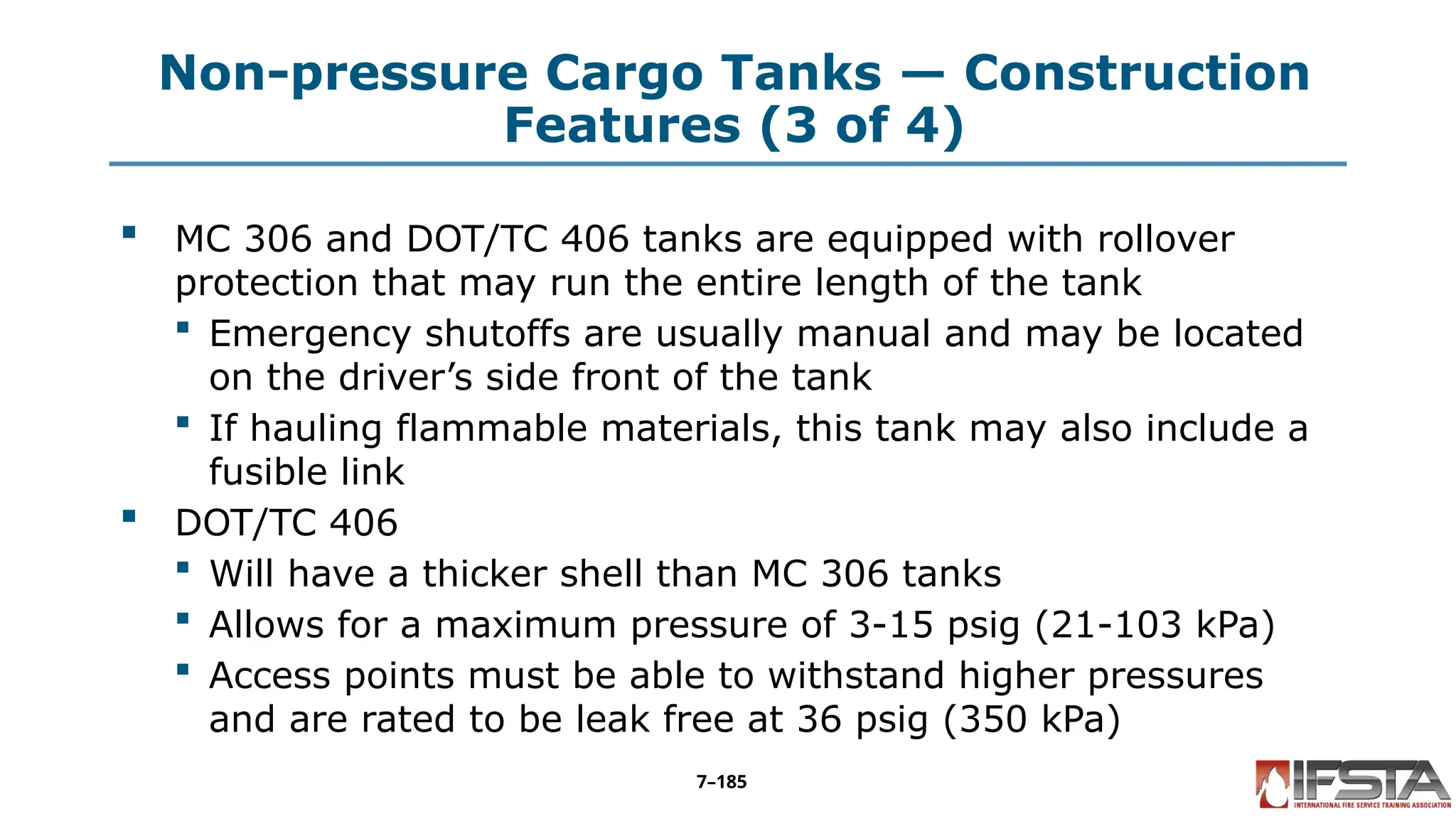 Non-pressure Cargo Tanks — Construction
Features (3 of 4)
 MC 306 and DOT/TC 406 tanks are equipped with rollover
protection that may run the entire length of the tank
 Emergency shutoffs are usually manual and may be located
on the driver’s side front of the tank
 If hauling flammable materials, this tank may also include a
fusible link
 DOT/TC 406
 Will have a thicker shell than MC 306 tanks
 Allows for a maximum pressure of 3-15 psig (21-103 kPa)
 Access points must be able to withstand higher pressures
and are rated to be leak free at 36 psig (350 kPa)
7–185
 