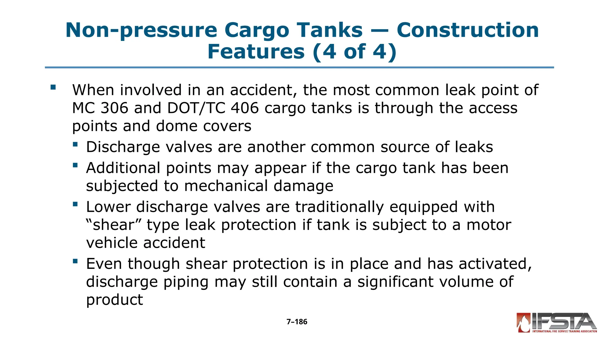 Non-pressure Cargo Tanks — Construction
Features (4 of 4)
 When involved in an accident, the most common leak point of
MC 306 and DOT/TC 406 cargo tanks is through the access
points and dome covers
 Discharge valves are another common source of leaks
 Additional points may appear if the cargo tank has been
subjected to mechanical damage
 Lower discharge valves are traditionally equipped with
“shear” type leak protection if tank is subject to a motor
vehicle accident
 Even though shear protection is in place and has activated,
discharge piping may still contain a significant volume of
product
7–186
 