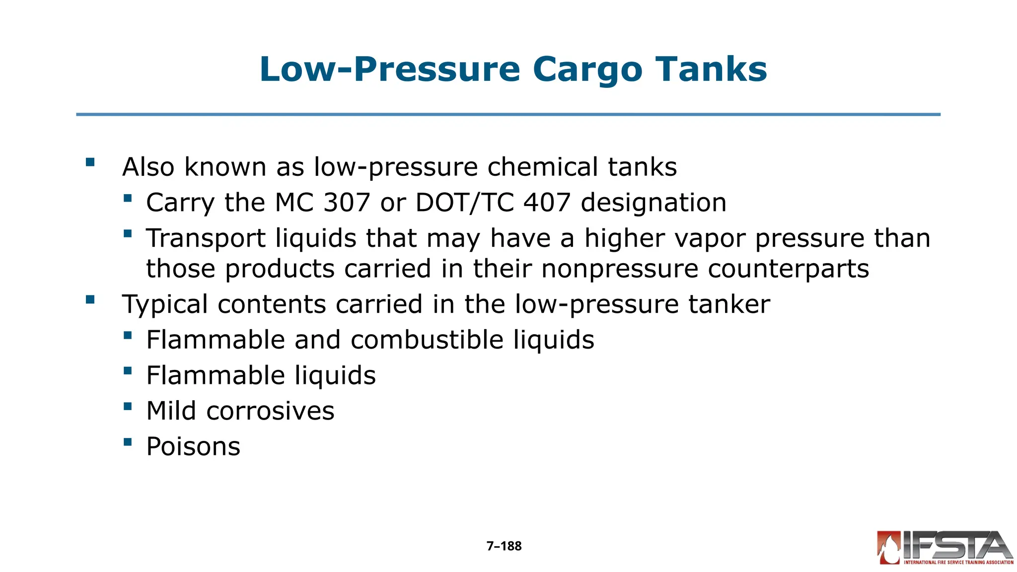 Low-Pressure Cargo Tanks
 Also known as low-pressure chemical tanks
 Carry the MC 307 or DOT/TC 407 designation
 Transport liquids that may have a higher vapor pressure than
those products carried in their nonpressure counterparts
 Typical contents carried in the low-pressure tanker
 Flammable and combustible liquids
 Flammable liquids
 Mild corrosives
 Poisons
7–188
 