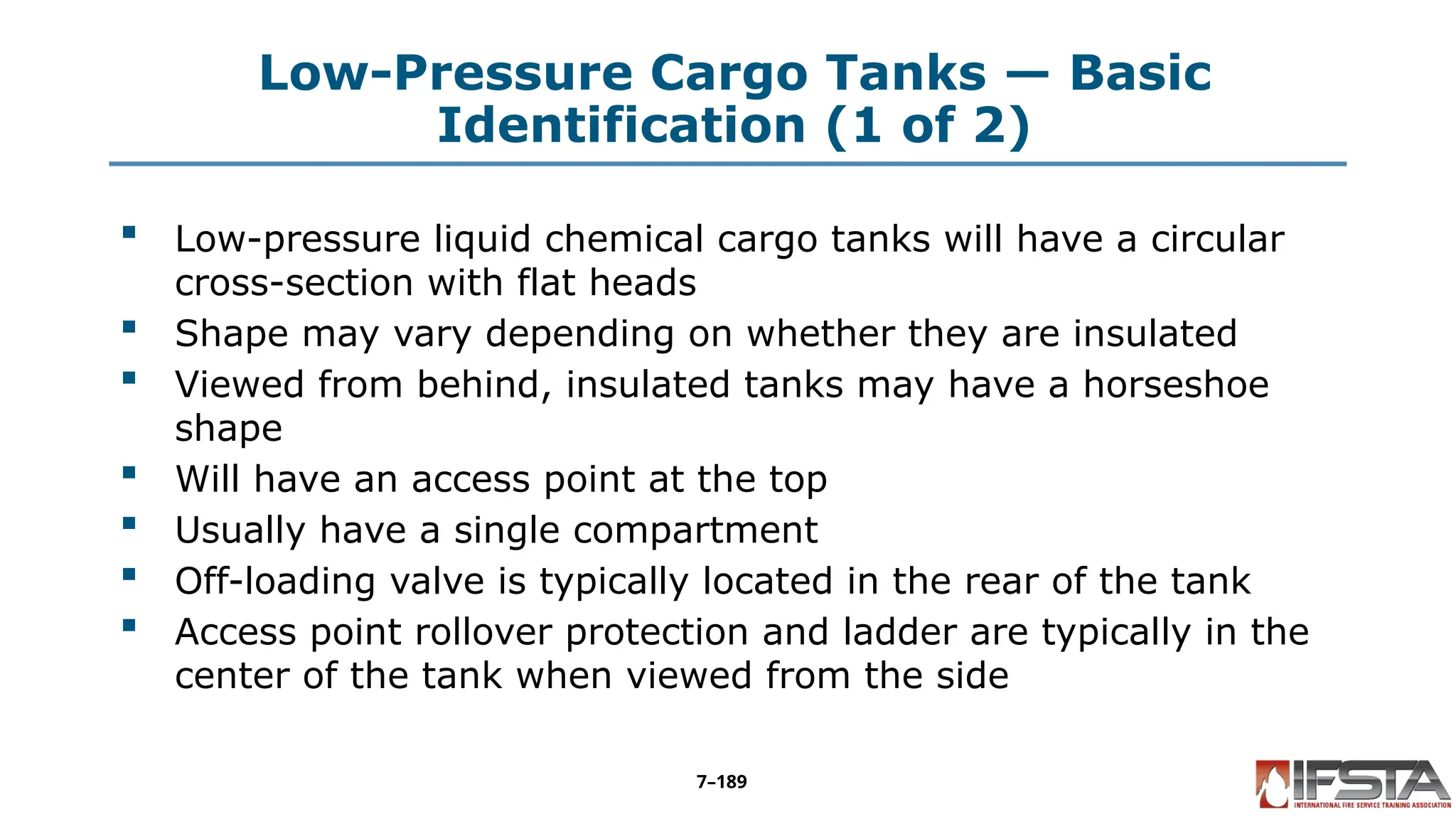 Low-Pressure Cargo Tanks — Basic
Identification (1 of 2)
 Low-pressure liquid chemical cargo tanks will have a circular
cross-section with flat heads
 Shape may vary depending on whether they are insulated
 Viewed from behind, insulated tanks may have a horseshoe
shape
 Will have an access point at the top
 Usually have a single compartment
 Off-loading valve is typically located in the rear of the tank
 Access point rollover protection and ladder are typically in the
center of the tank when viewed from the side
7–189
 