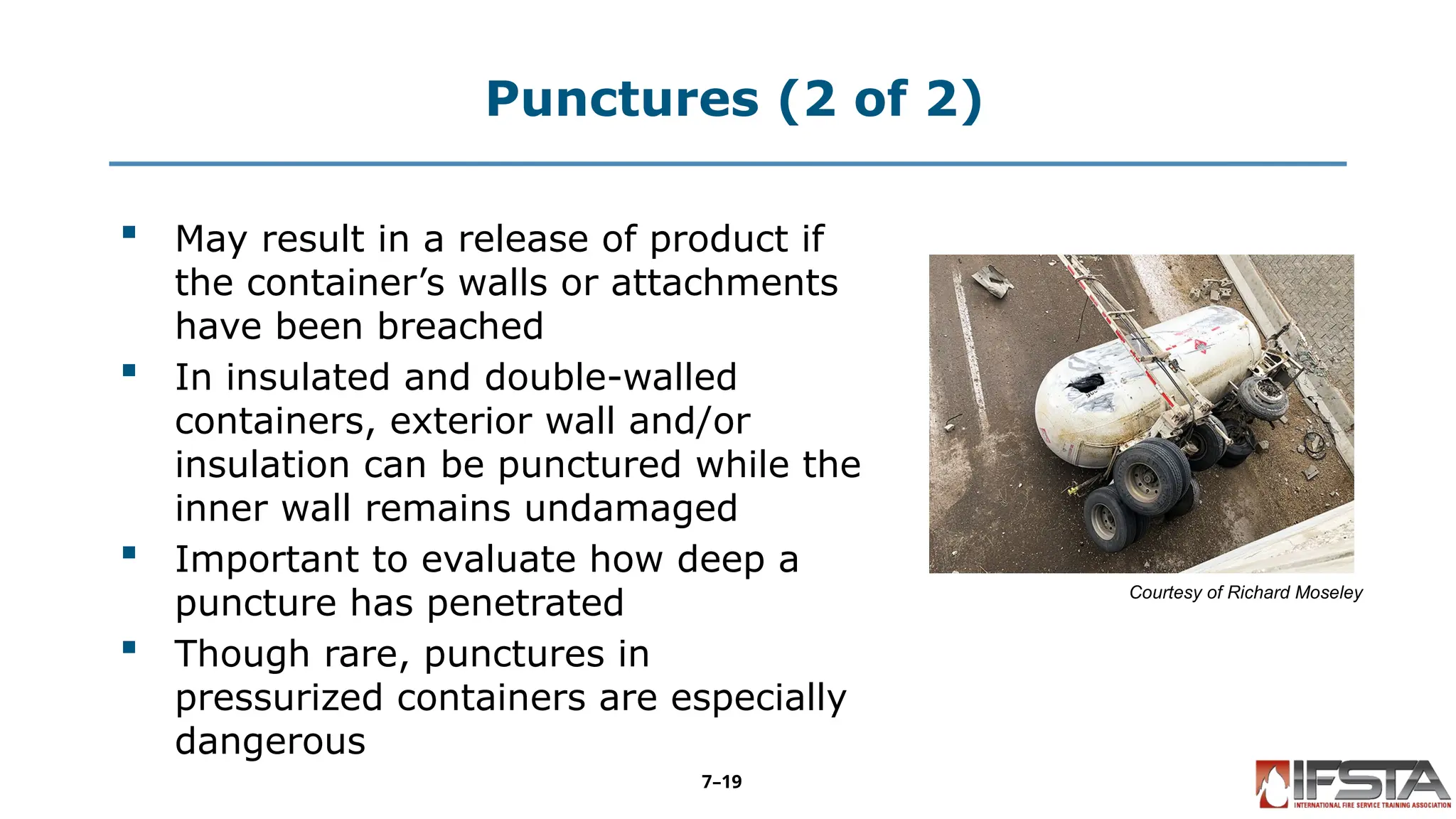 Punctures (2 of 2)
 May result in a release of product if
the container’s walls or attachments
have been breached
 In insulated and double-walled
containers, exterior wall and/or
insulation can be punctured while the
inner wall remains undamaged
 Important to evaluate how deep a
puncture has penetrated
 Though rare, punctures in
pressurized containers are especially
dangerous
Courtesy of Richard Moseley
7–19
 