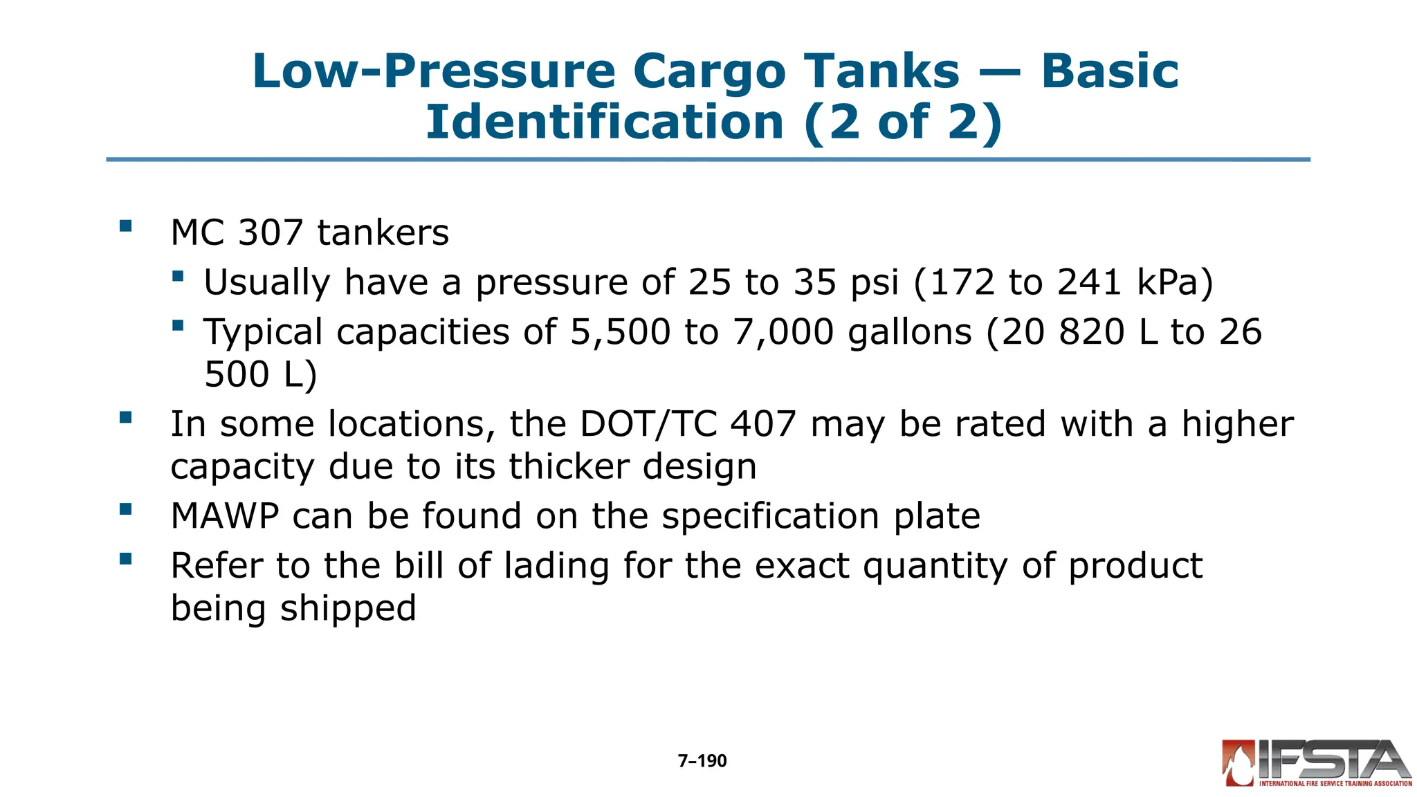 Low-Pressure Cargo Tanks — Basic
Identification (2 of 2)
 MC 307 tankers
 Usually have a pressure of 25 to 35 psi (172 to 241 kPa)
 Typical capacities of 5,500 to 7,000 gallons (20 820 L to 26
500 L)
 In some locations, the DOT/TC 407 may be rated with a higher
capacity due to its thicker design
 MAWP can be found on the specification plate
 Refer to the bill of lading for the exact quantity of product
being shipped
7–190
 