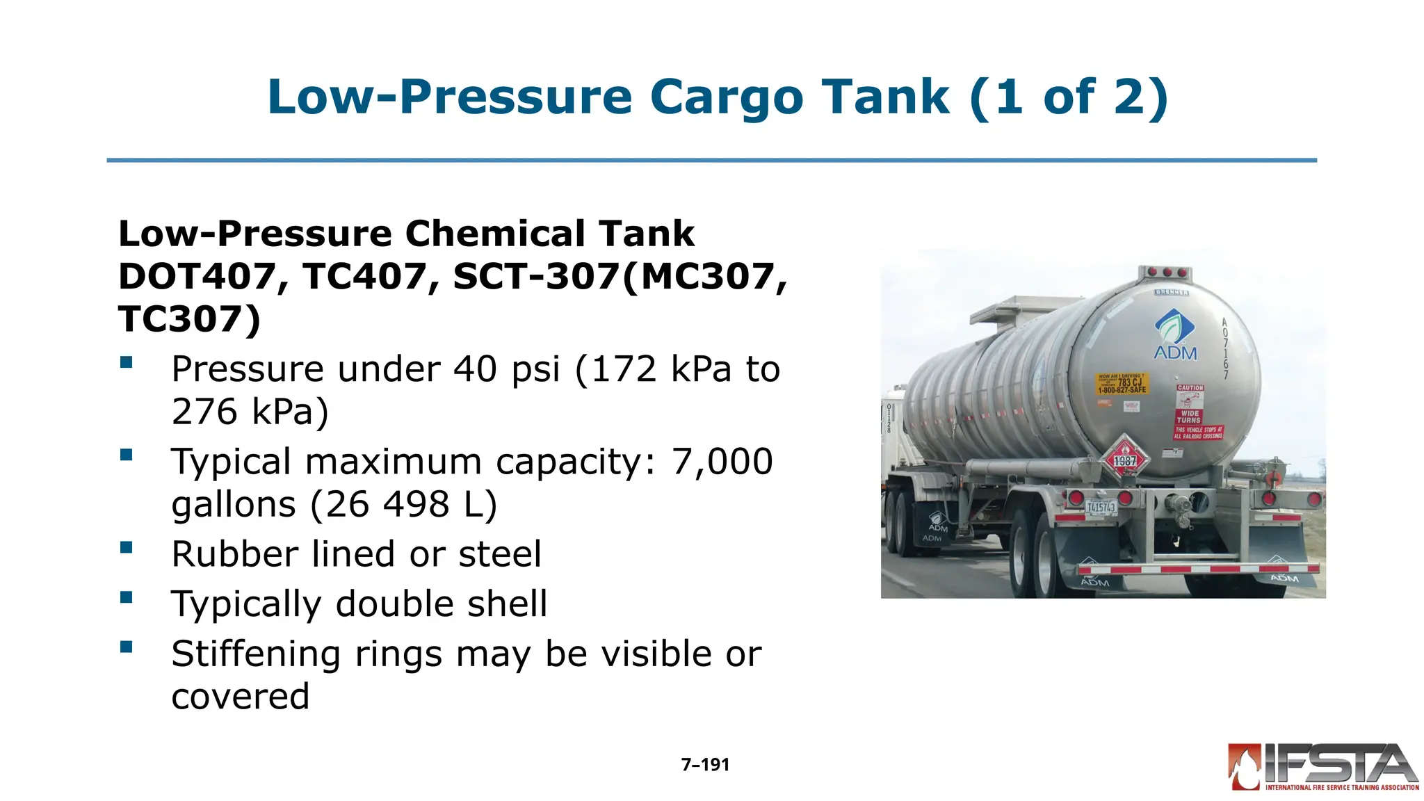 Low-Pressure Cargo Tank (1 of 2)
Low-Pressure Chemical Tank
DOT407, TC407, SCT-307(MC307,
TC307)
 Pressure under 40 psi (172 kPa to
276 kPa)
 Typical maximum capacity: 7,000
gallons (26 498 L)
 Rubber lined or steel
 Typically double shell
 Stiffening rings may be visible or
covered
7–191
 