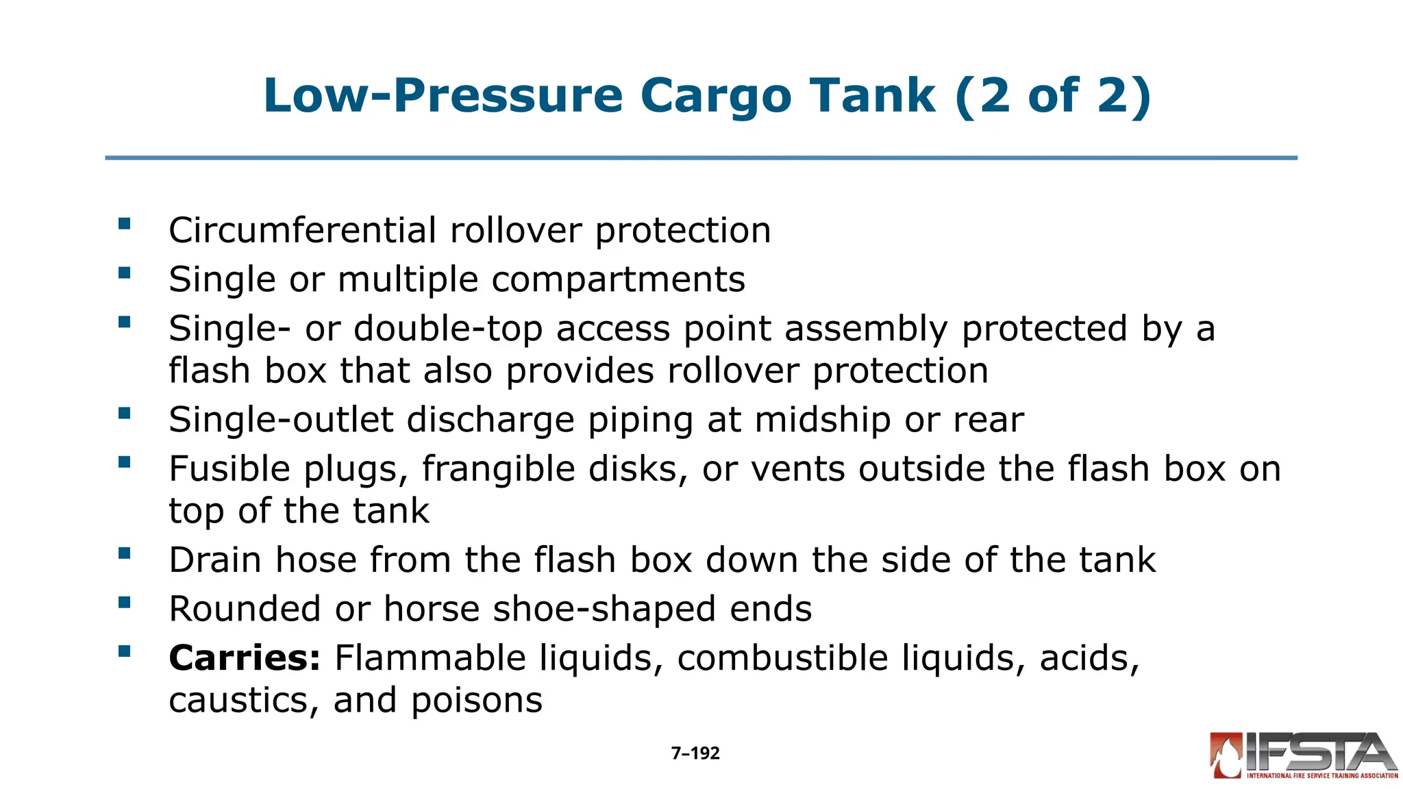 Low-Pressure Cargo Tank (2 of 2)
 Circumferential rollover protection
 Single or multiple compartments
 Single- or double-top access point assembly protected by a
flash box that also provides rollover protection
 Single-outlet discharge piping at midship or rear
 Fusible plugs, frangible disks, or vents outside the flash box on
top of the tank
 Drain hose from the flash box down the side of the tank
 Rounded or horse shoe-shaped ends
 Carries: Flammable liquids, combustible liquids, acids,
caustics, and poisons
7–192
 