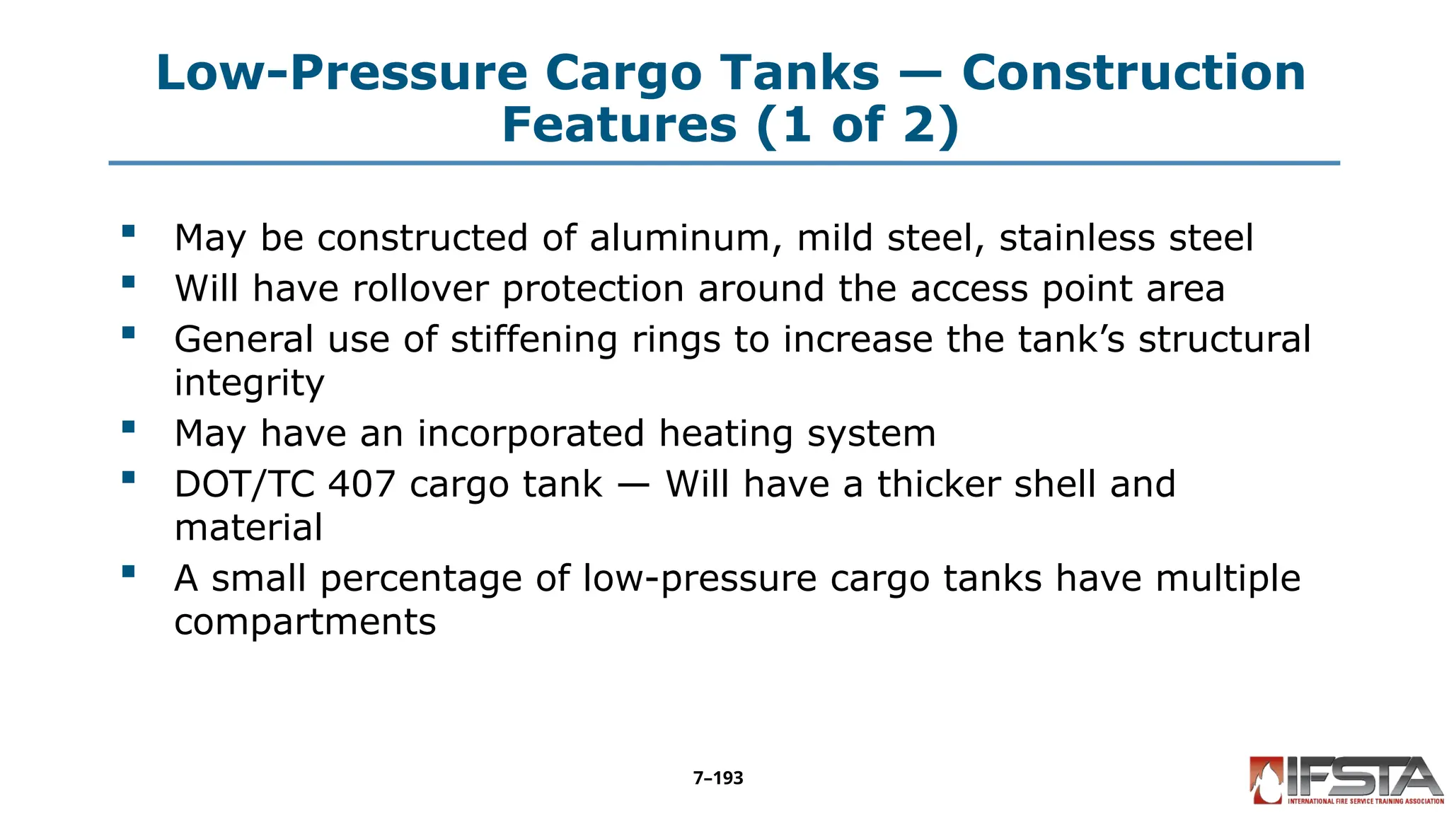 Low-Pressure Cargo Tanks — Construction
Features (1 of 2)
 May be constructed of aluminum, mild steel, stainless steel
 Will have rollover protection around the access point area
 General use of stiffening rings to increase the tank’s structural
integrity
 May have an incorporated heating system
 DOT/TC 407 cargo tank — Will have a thicker shell and
material
 A small percentage of low-pressure cargo tanks have multiple
compartments
7–193
 