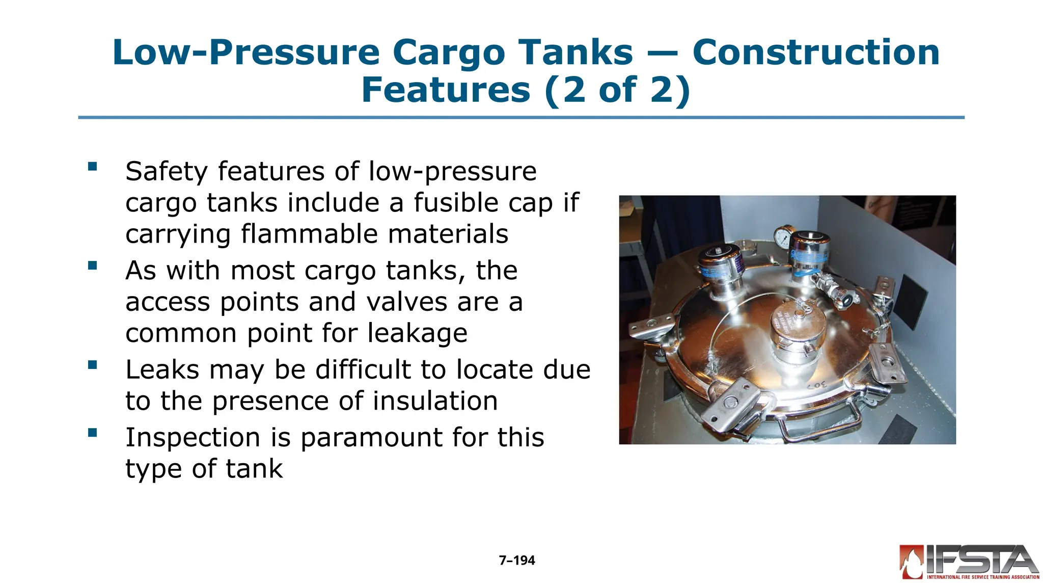 Low-Pressure Cargo Tanks — Construction
Features (2 of 2)
 Safety features of low-pressure
cargo tanks include a fusible cap if
carrying flammable materials
 As with most cargo tanks, the
access points and valves are a
common point for leakage
 Leaks may be difficult to locate due
to the presence of insulation
 Inspection is paramount for this
type of tank
7–194
 