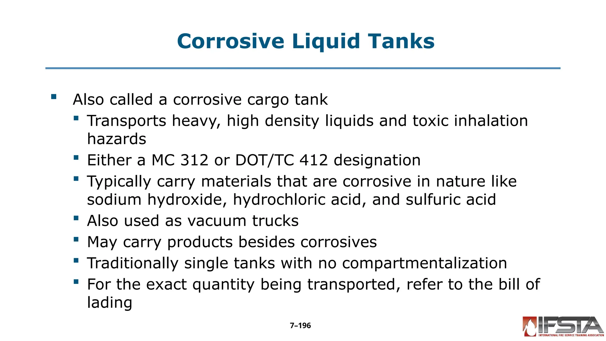 Corrosive Liquid Tanks
 Also called a corrosive cargo tank
 Transports heavy, high density liquids and toxic inhalation
hazards
 Either a MC 312 or DOT/TC 412 designation
 Typically carry materials that are corrosive in nature like
sodium hydroxide, hydrochloric acid, and sulfuric acid
 Also used as vacuum trucks
 May carry products besides corrosives
 Traditionally single tanks with no compartmentalization
 For the exact quantity being transported, refer to the bill of
lading
7–196
 