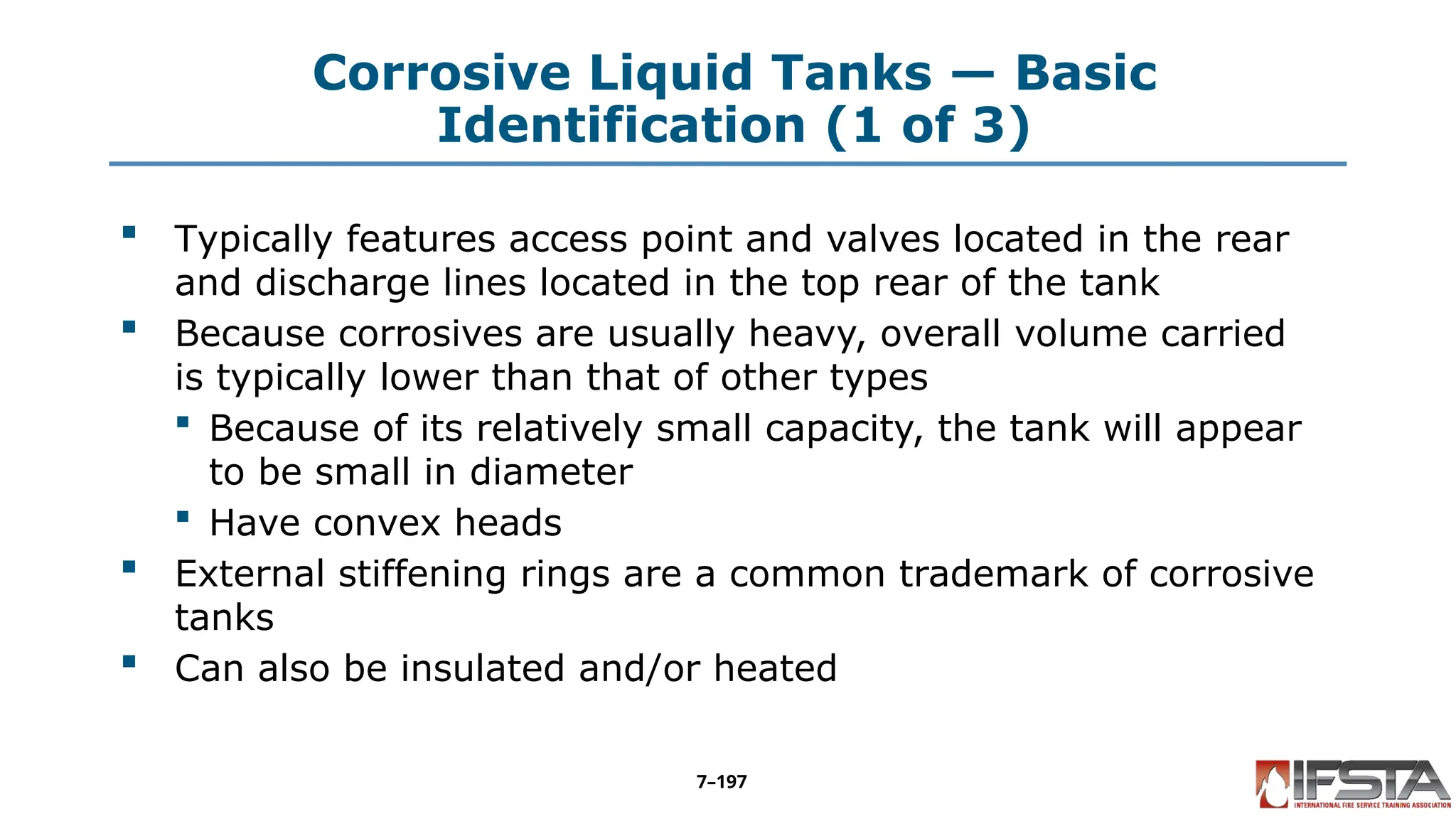 Corrosive Liquid Tanks — Basic
Identification (1 of 3)
 Typically features access point and valves located in the rear
and discharge lines located in the top rear of the tank
 Because corrosives are usually heavy, overall volume carried
is typically lower than that of other types
 Because of its relatively small capacity, the tank will appear
to be small in diameter
 Have convex heads
 External stiffening rings are a common trademark of corrosive
tanks
 Can also be insulated and/or heated
7–197
 