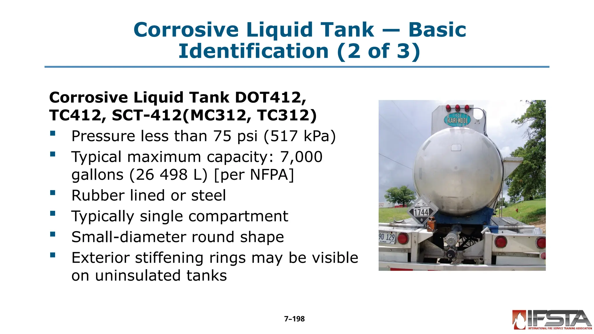 Corrosive Liquid Tank — Basic
Identification (2 of 3)
Corrosive Liquid Tank DOT412,
TC412, SCT-412(MC312, TC312)
 Pressure less than 75 psi (517 kPa)
 Typical maximum capacity: 7,000
gallons (26 498 L) [per NFPA]
 Rubber lined or steel
 Typically single compartment
 Small-diameter round shape
 Exterior stiffening rings may be visible
on uninsulated tanks
7–198
 