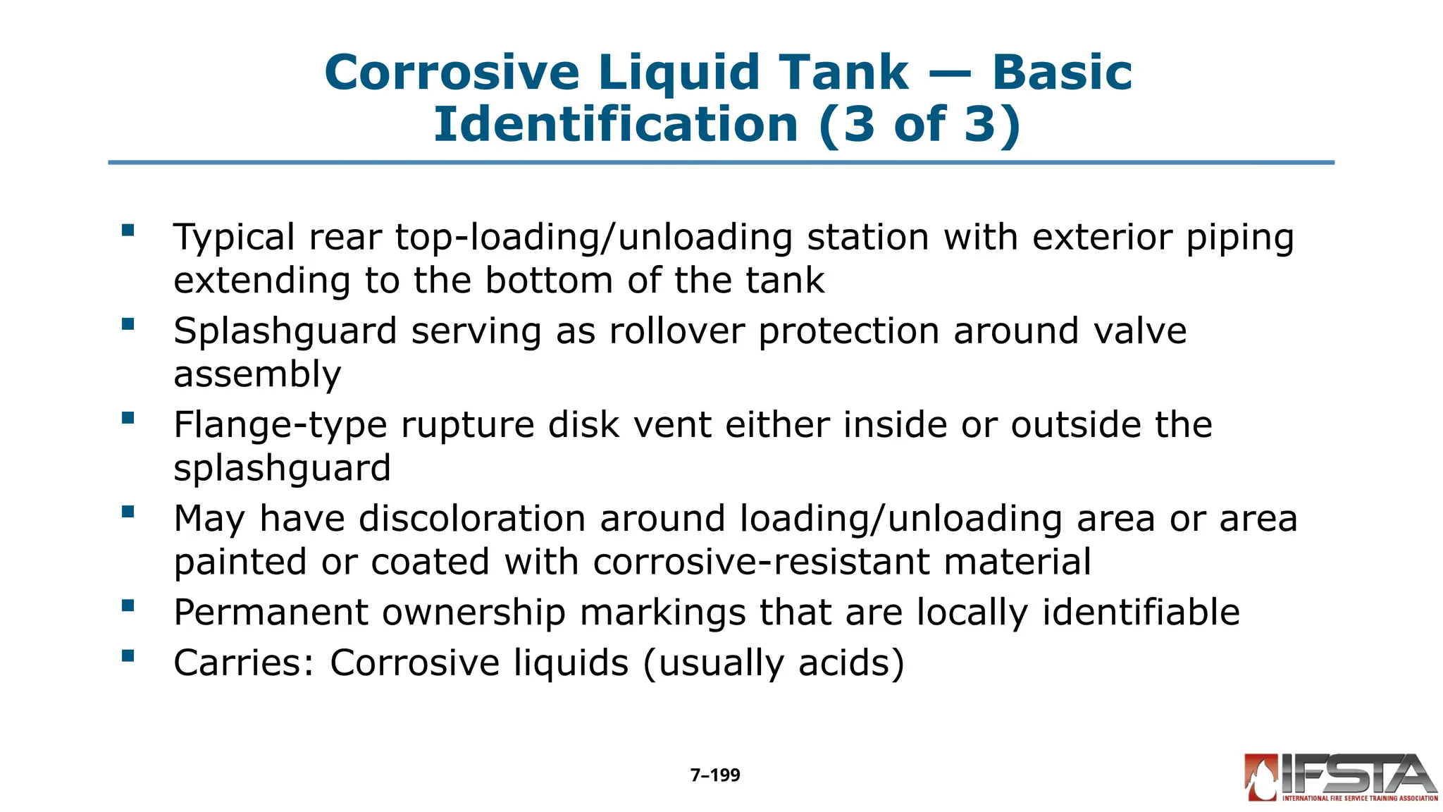 Corrosive Liquid Tank — Basic
Identification (3 of 3)
 Typical rear top-loading/unloading station with exterior piping
extending to the bottom of the tank
 Splashguard serving as rollover protection around valve
assembly
 Flange-type rupture disk vent either inside or outside the
splashguard
 May have discoloration around loading/unloading area or area
painted or coated with corrosive-resistant material
 Permanent ownership markings that are locally identifiable
 Carries: Corrosive liquids (usually acids)
7–199
 