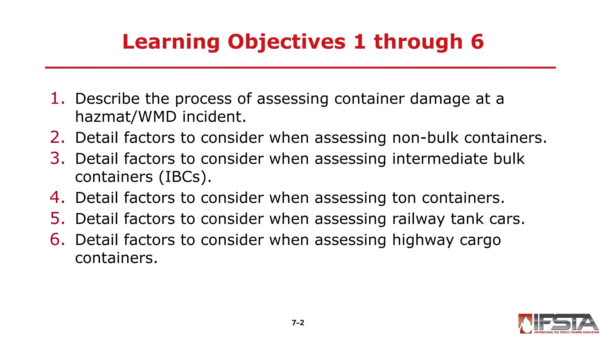 Learning Objectives 1 through 6
1. Describe the process of assessing container damage at a
hazmat/WMD incident.
2. Detail factors to consider when assessing non-bulk containers.
3. Detail factors to consider when assessing intermediate bulk
containers (IBCs).
4. Detail factors to consider when assessing ton containers.
5. Detail factors to consider when assessing railway tank cars.
6. Detail factors to consider when assessing highway cargo
containers.
7–2
 