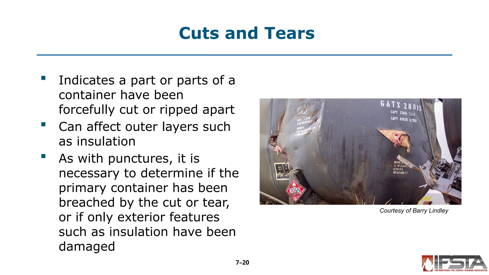 Cuts and Tears
 Indicates a part or parts of a
container have been
forcefully cut or ripped apart
 Can affect outer layers such
as insulation
 As with punctures, it is
necessary to determine if the
primary container has been
breached by the cut or tear,
or if only exterior features
such as insulation have been
damaged
Courtesy of Barry Lindley
7–20
 