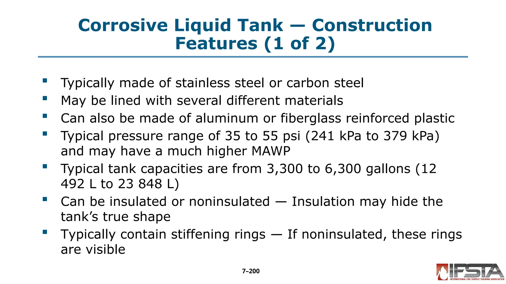 Corrosive Liquid Tank — Construction
Features (1 of 2)
 Typically made of stainless steel or carbon steel
 May be lined with several different materials
 Can also be made of aluminum or fiberglass reinforced plastic
 Typical pressure range of 35 to 55 psi (241 kPa to 379 kPa)
and may have a much higher MAWP
 Typical tank capacities are from 3,300 to 6,300 gallons (12
492 L to 23 848 L)
 Can be insulated or noninsulated — Insulation may hide the
tank’s true shape
 Typically contain stiffening rings — If noninsulated, these rings
are visible
7–200
 