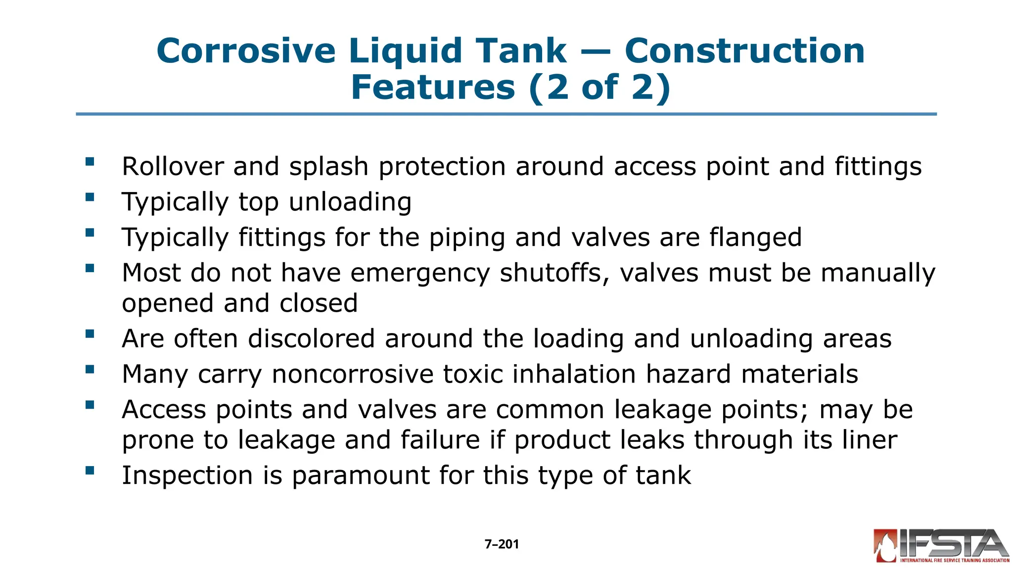 Corrosive Liquid Tank — Construction
Features (2 of 2)
 Rollover and splash protection around access point and fittings
 Typically top unloading
 Typically fittings for the piping and valves are flanged
 Most do not have emergency shutoffs, valves must be manually
opened and closed
 Are often discolored around the loading and unloading areas
 Many carry noncorrosive toxic inhalation hazard materials
 Access points and valves are common leakage points; may be
prone to leakage and failure if product leaks through its liner
 Inspection is paramount for this type of tank
7–201
 