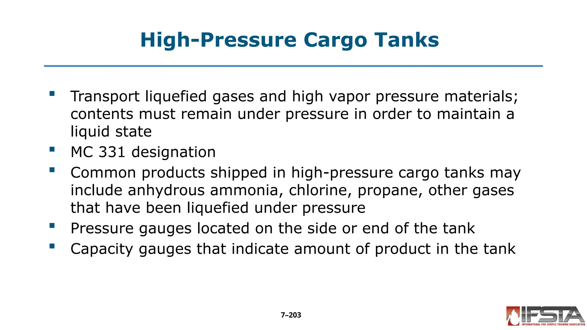 High-Pressure Cargo Tanks
 Transport liquefied gases and high vapor pressure materials;
contents must remain under pressure in order to maintain a
liquid state
 MC 331 designation
 Common products shipped in high-pressure cargo tanks may
include anhydrous ammonia, chlorine, propane, other gases
that have been liquefied under pressure
 Pressure gauges located on the side or end of the tank
 Capacity gauges that indicate amount of product in the tank
7–203
 