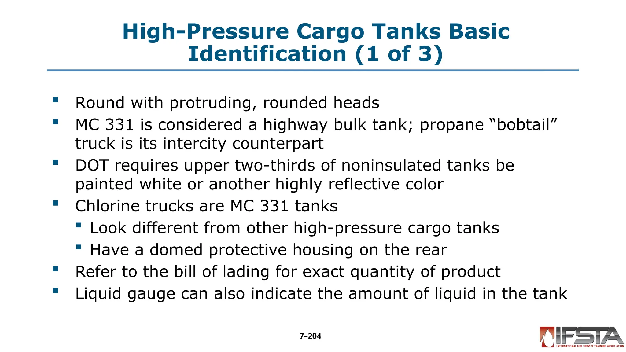 High-Pressure Cargo Tanks Basic
Identification (1 of 3)
 Round with protruding, rounded heads
 MC 331 is considered a highway bulk tank; propane “bobtail”
truck is its intercity counterpart
 DOT requires upper two-thirds of noninsulated tanks be
painted white or another highly reflective color
 Chlorine trucks are MC 331 tanks
 Look different from other high-pressure cargo tanks
 Have a domed protective housing on the rear
 Refer to the bill of lading for exact quantity of product
 Liquid gauge can also indicate the amount of liquid in the tank
7–204
 