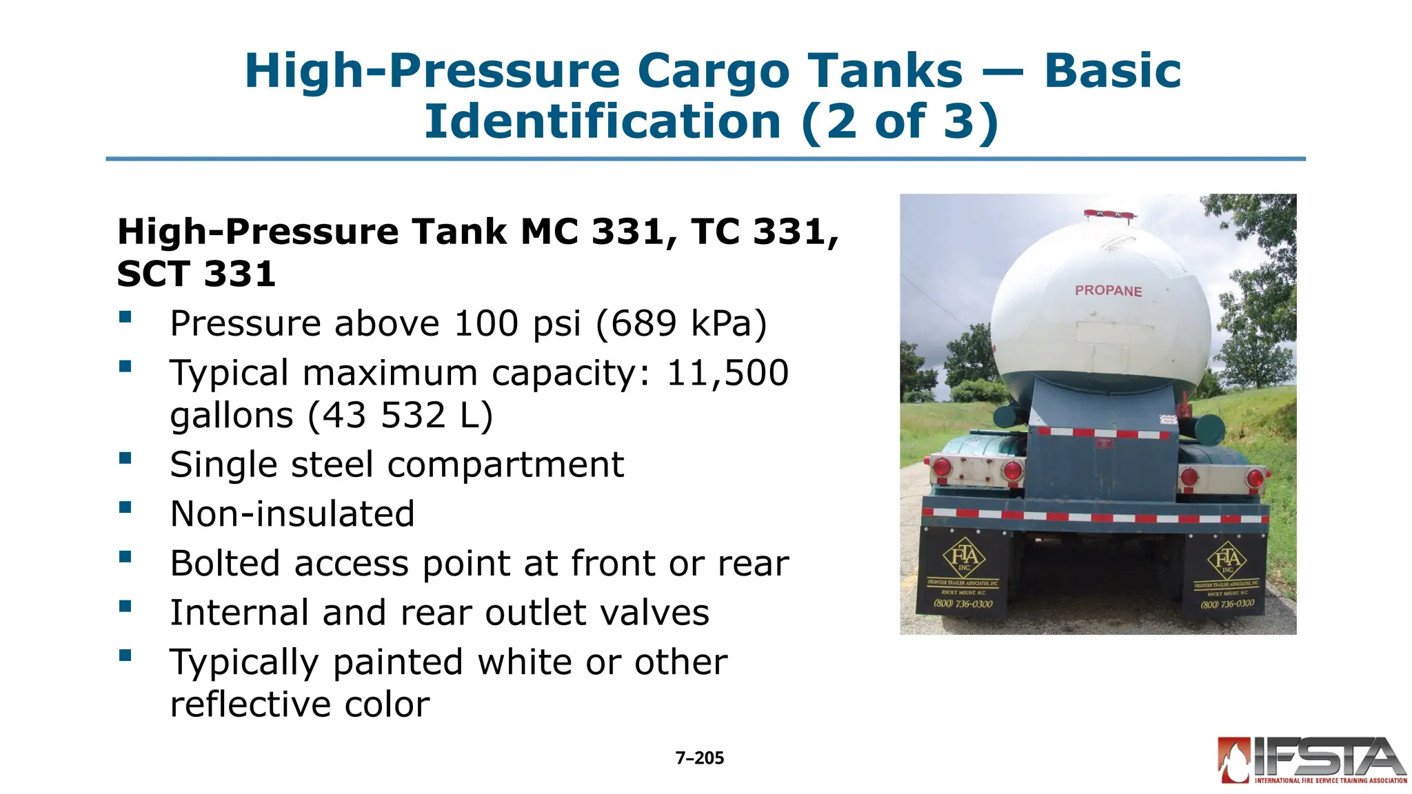 High-Pressure Cargo Tanks — Basic
Identification (2 of 3)
High-Pressure Tank MC 331, TC 331,
SCT 331
 Pressure above 100 psi (689 kPa)
 Typical maximum capacity: 11,500
gallons (43 532 L)
 Single steel compartment
 Non-insulated
 Bolted access point at front or rear
 Internal and rear outlet valves
 Typically painted white or other
reflective color
7–205
 