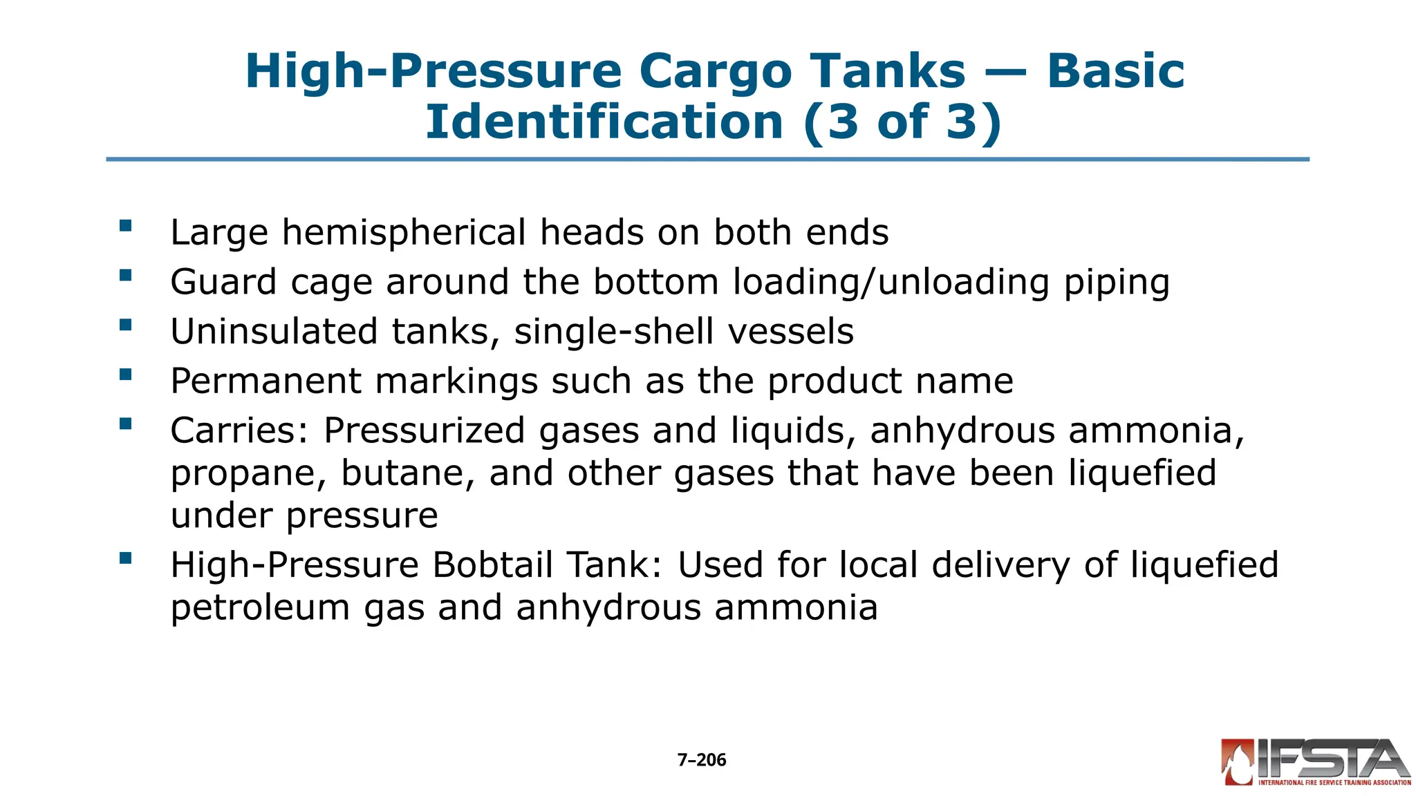 High-Pressure Cargo Tanks — Basic
Identification (3 of 3)
 Large hemispherical heads on both ends
 Guard cage around the bottom loading/unloading piping
 Uninsulated tanks, single-shell vessels
 Permanent markings such as the product name
 Carries: Pressurized gases and liquids, anhydrous ammonia,
propane, butane, and other gases that have been liquefied
under pressure
 High-Pressure Bobtail Tank: Used for local delivery of liquefied
petroleum gas and anhydrous ammonia
7–206
 