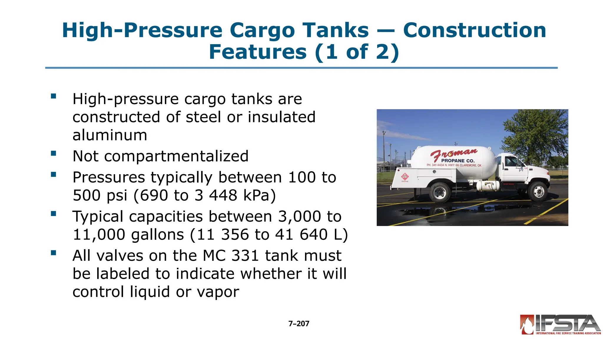 High-Pressure Cargo Tanks — Construction
Features (1 of 2)
 High-pressure cargo tanks are
constructed of steel or insulated
aluminum
 Not compartmentalized
 Pressures typically between 100 to
500 psi (690 to 3 448 kPa)
 Typical capacities between 3,000 to
11,000 gallons (11 356 to 41 640 L)
 All valves on the MC 331 tank must
be labeled to indicate whether it will
control liquid or vapor
7–207
 