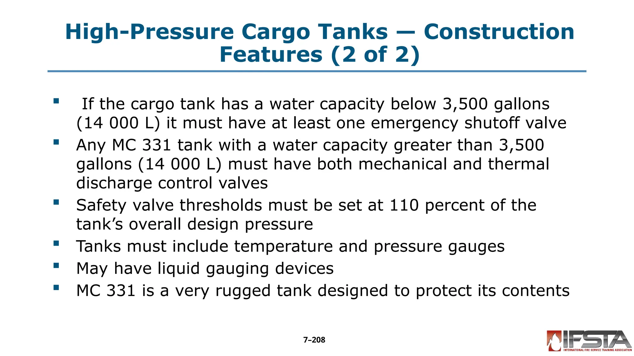 High-Pressure Cargo Tanks — Construction
Features (2 of 2)
 If the cargo tank has a water capacity below 3,500 gallons
(14 000 L) it must have at least one emergency shutoff valve
 Any MC 331 tank with a water capacity greater than 3,500
gallons (14 000 L) must have both mechanical and thermal
discharge control valves
 Safety valve thresholds must be set at 110 percent of the
tank’s overall design pressure
 Tanks must include temperature and pressure gauges
 May have liquid gauging devices
 MC 331 is a very rugged tank designed to protect its contents
7–208
 