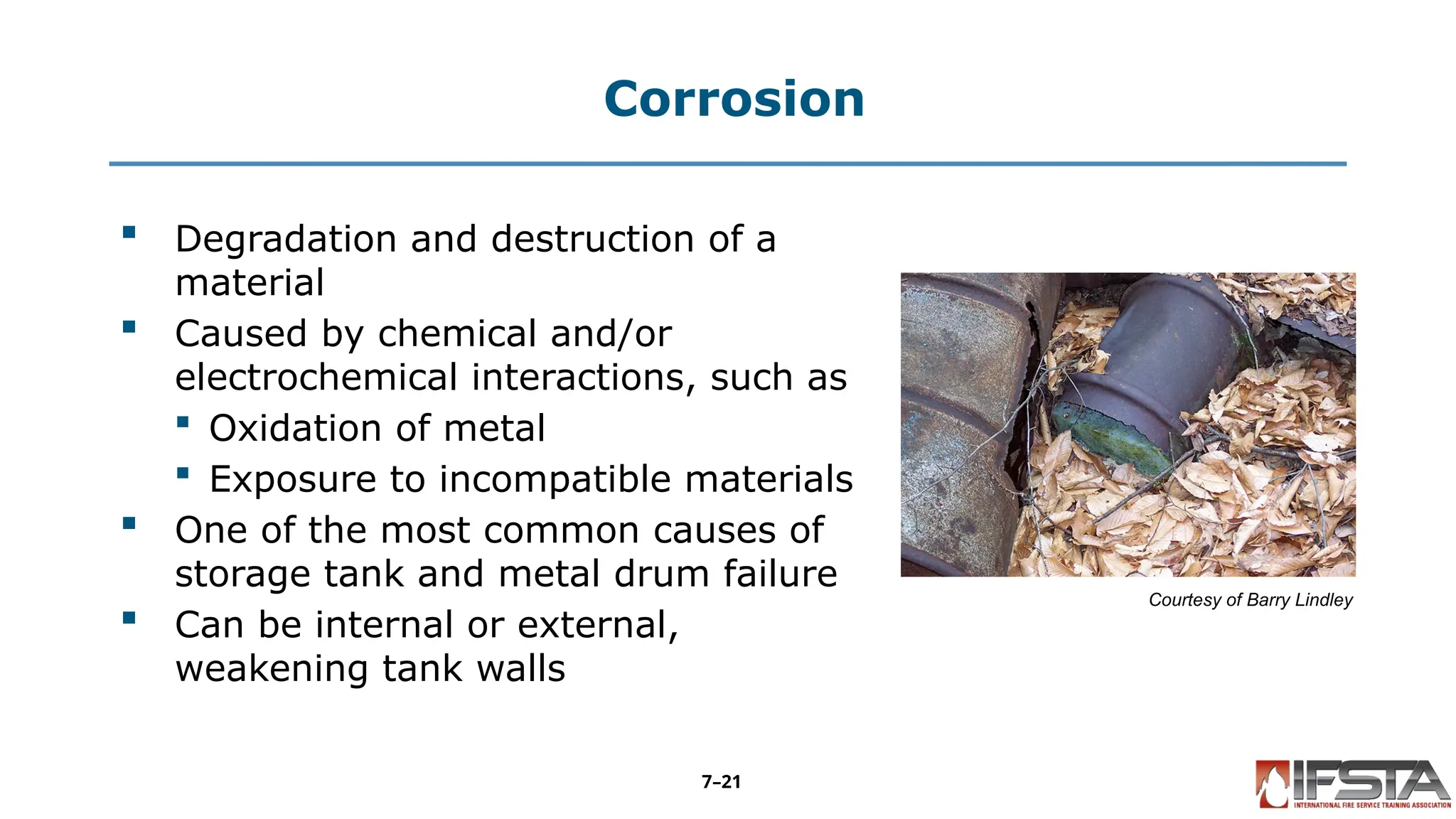Corrosion
 Degradation and destruction of a
material
 Caused by chemical and/or
electrochemical interactions, such as
 Oxidation of metal
 Exposure to incompatible materials
 One of the most common causes of
storage tank and metal drum failure
 Can be internal or external,
weakening tank walls
Courtesy of Barry Lindley
7–21
 