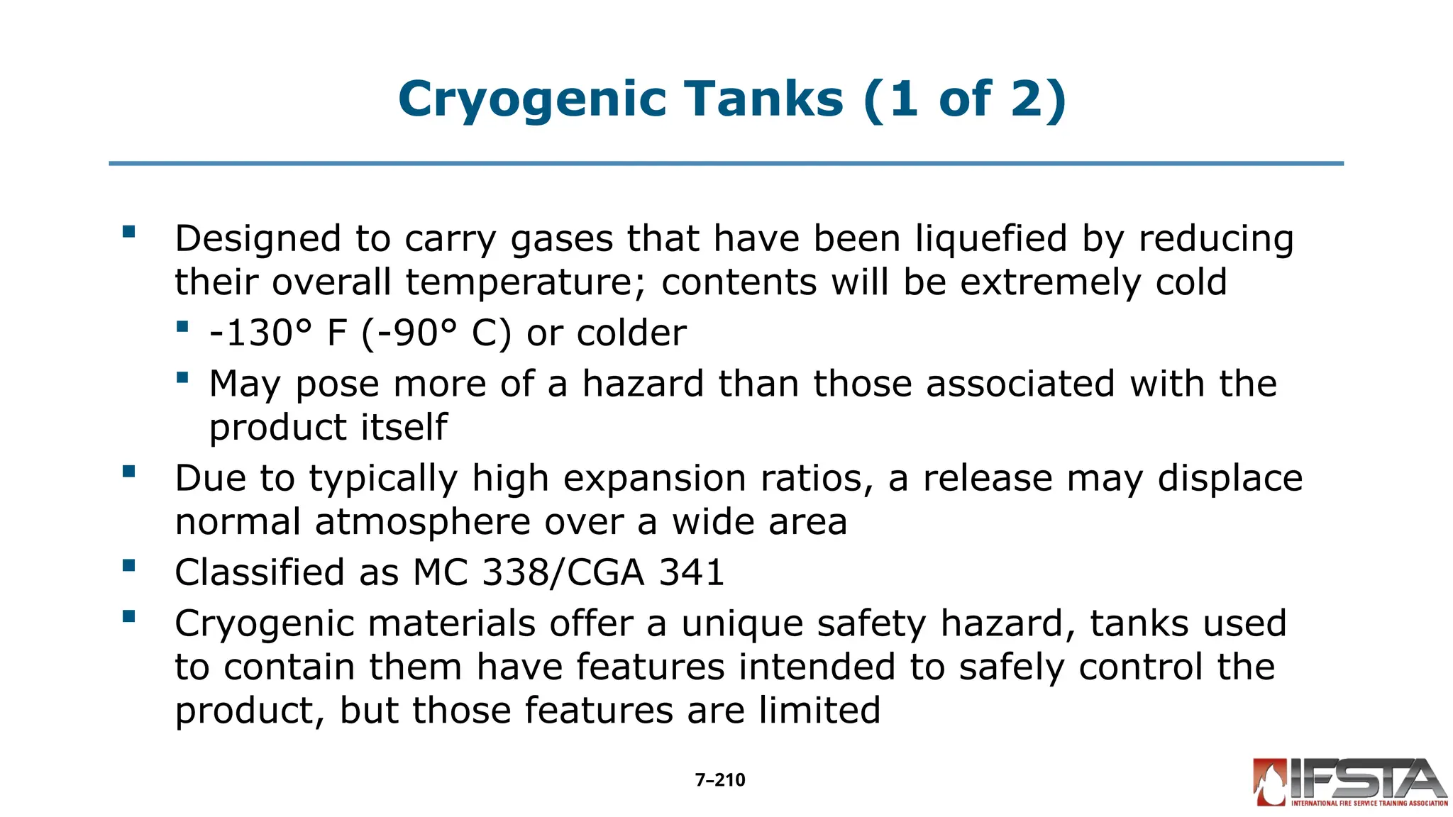 Cryogenic Tanks (1 of 2)
 Designed to carry gases that have been liquefied by reducing
their overall temperature; contents will be extremely cold
 -130° F (-90° C) or colder
 May pose more of a hazard than those associated with the
product itself
 Due to typically high expansion ratios, a release may displace
normal atmosphere over a wide area
 Classified as MC 338/CGA 341
 Cryogenic materials offer a unique safety hazard, tanks used
to contain them have features intended to safely control the
product, but those features are limited
7–210
 