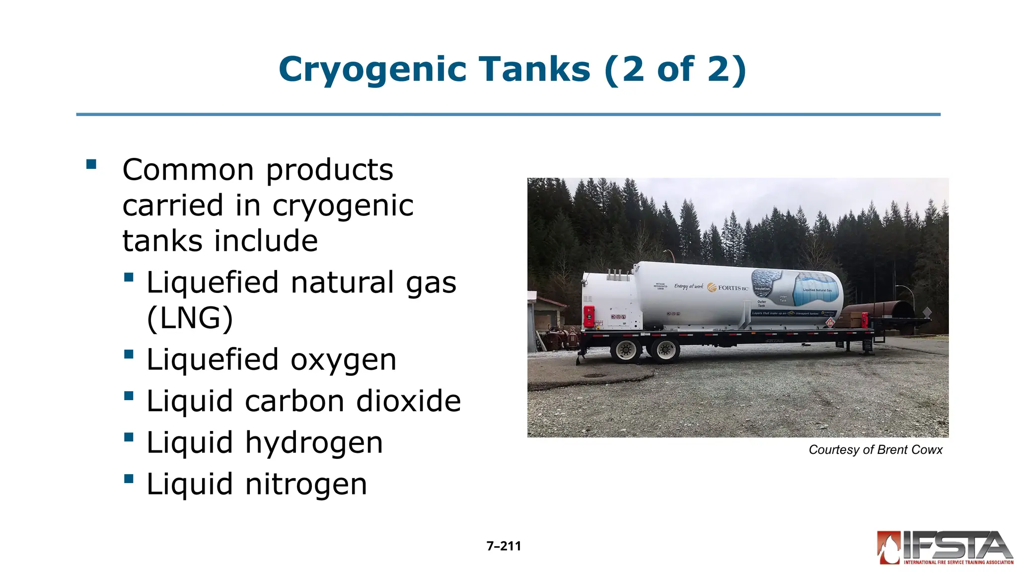 Cryogenic Tanks (2 of 2)
 Common products
carried in cryogenic
tanks include
 Liquefied natural gas
(LNG)
 Liquefied oxygen
 Liquid carbon dioxide
 Liquid hydrogen
 Liquid nitrogen
Courtesy of Brent Cowx
7–211
 