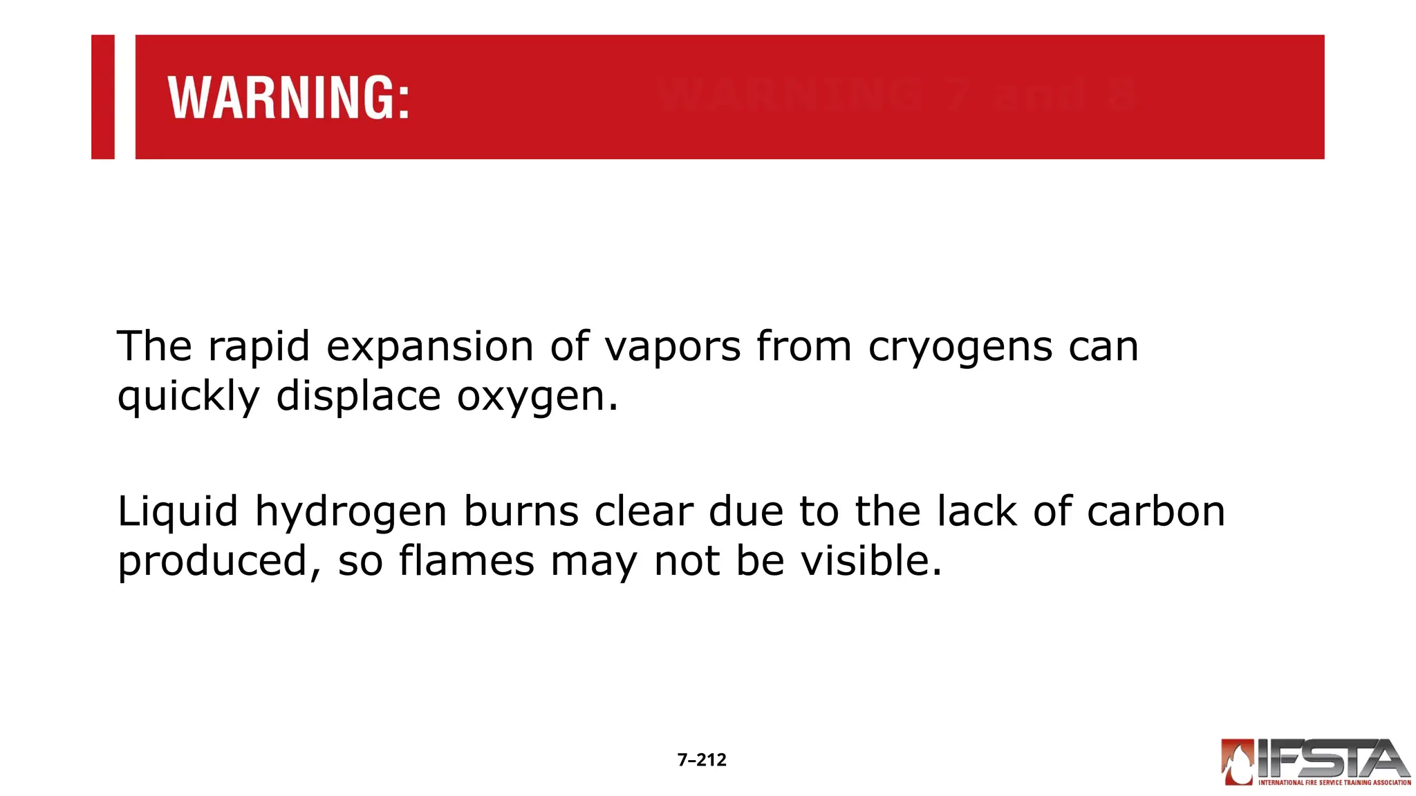 WARNING 7 and 8
The rapid expansion of vapors from cryogens can
quickly displace oxygen.
Liquid hydrogen burns clear due to the lack of carbon
produced, so flames may not be visible.
7–212
 