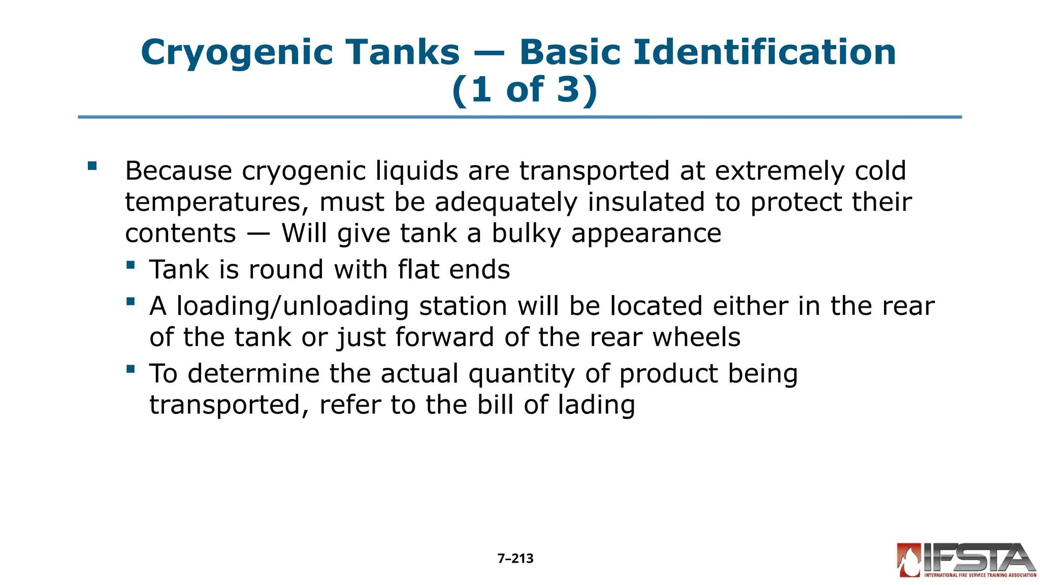 Cryogenic Tanks — Basic Identification
(1 of 3)
 Because cryogenic liquids are transported at extremely cold
temperatures, must be adequately insulated to protect their
contents — Will give tank a bulky appearance
 Tank is round with flat ends
 A loading/unloading station will be located either in the rear
of the tank or just forward of the rear wheels
 To determine the actual quantity of product being
transported, refer to the bill of lading
7–213
 