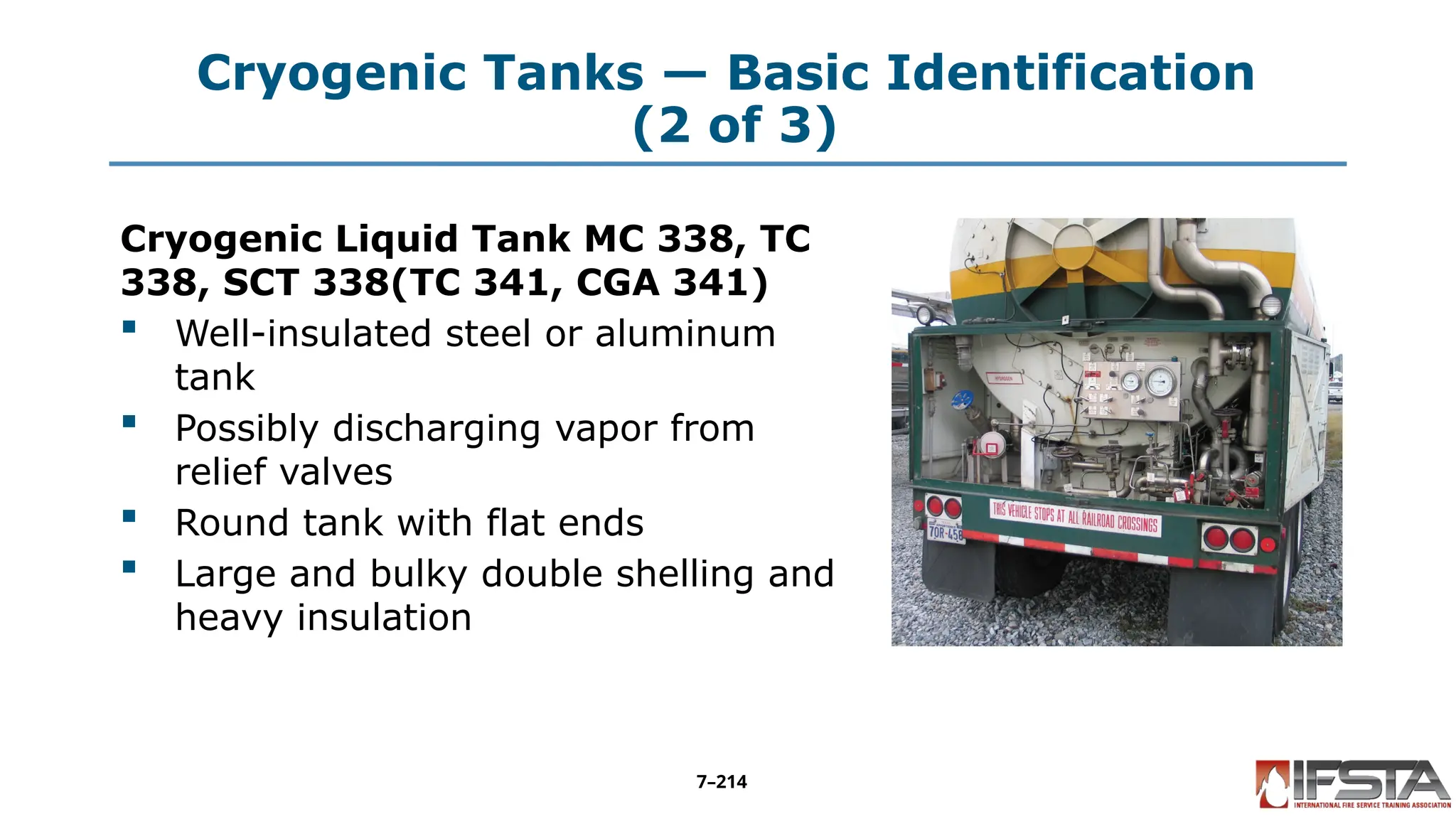Cryogenic Tanks — Basic Identification
(2 of 3)
Cryogenic Liquid Tank MC 338, TC
338, SCT 338(TC 341, CGA 341)
 Well-insulated steel or aluminum
tank
 Possibly discharging vapor from
relief valves
 Round tank with flat ends
 Large and bulky double shelling and
heavy insulation
7–214
 