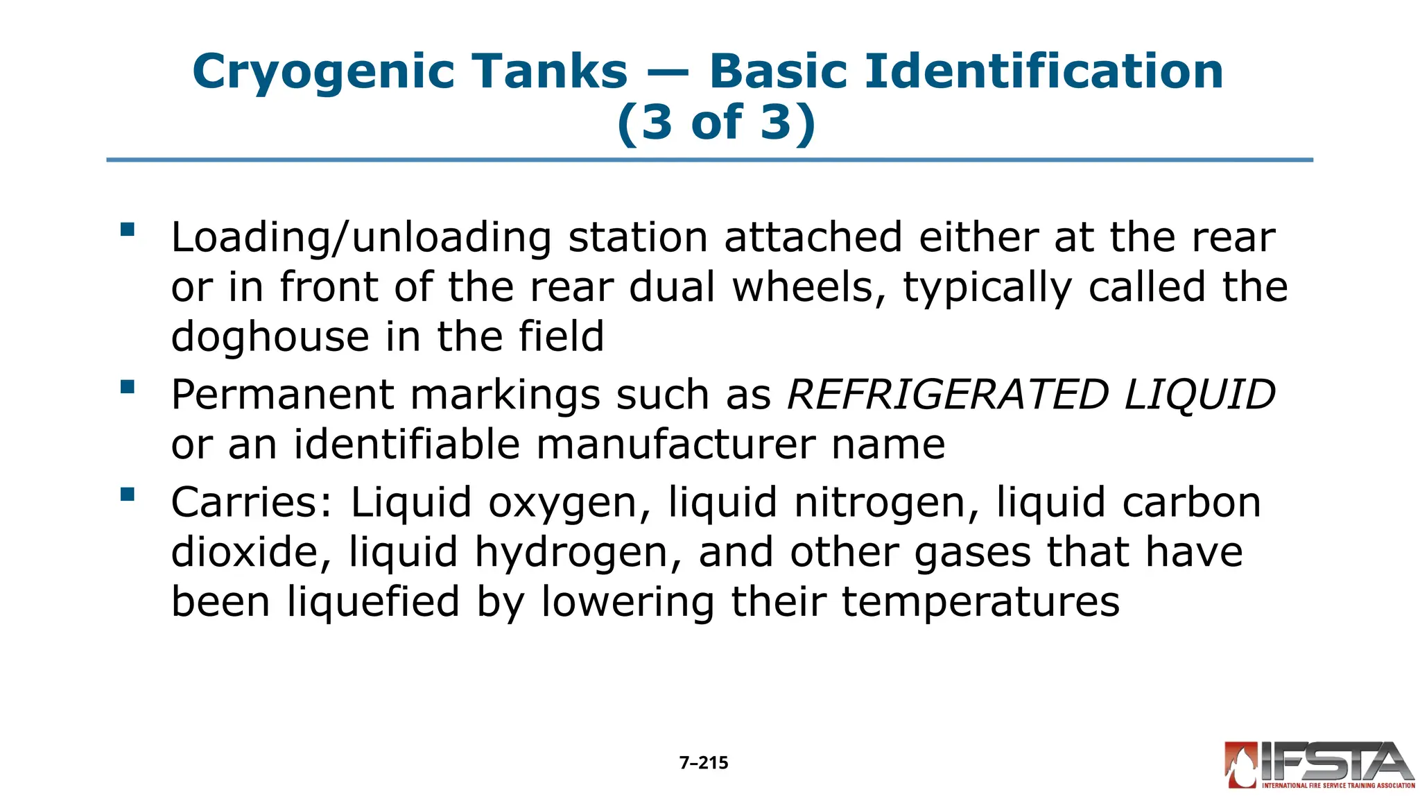 Cryogenic Tanks — Basic Identification
(3 of 3)
 Loading/unloading station attached either at the rear
or in front of the rear dual wheels, typically called the
doghouse in the field
 Permanent markings such as REFRIGERATED LIQUID
or an identifiable manufacturer name
 Carries: Liquid oxygen, liquid nitrogen, liquid carbon
dioxide, liquid hydrogen, and other gases that have
been liquefied by lowering their temperatures
7–215
 