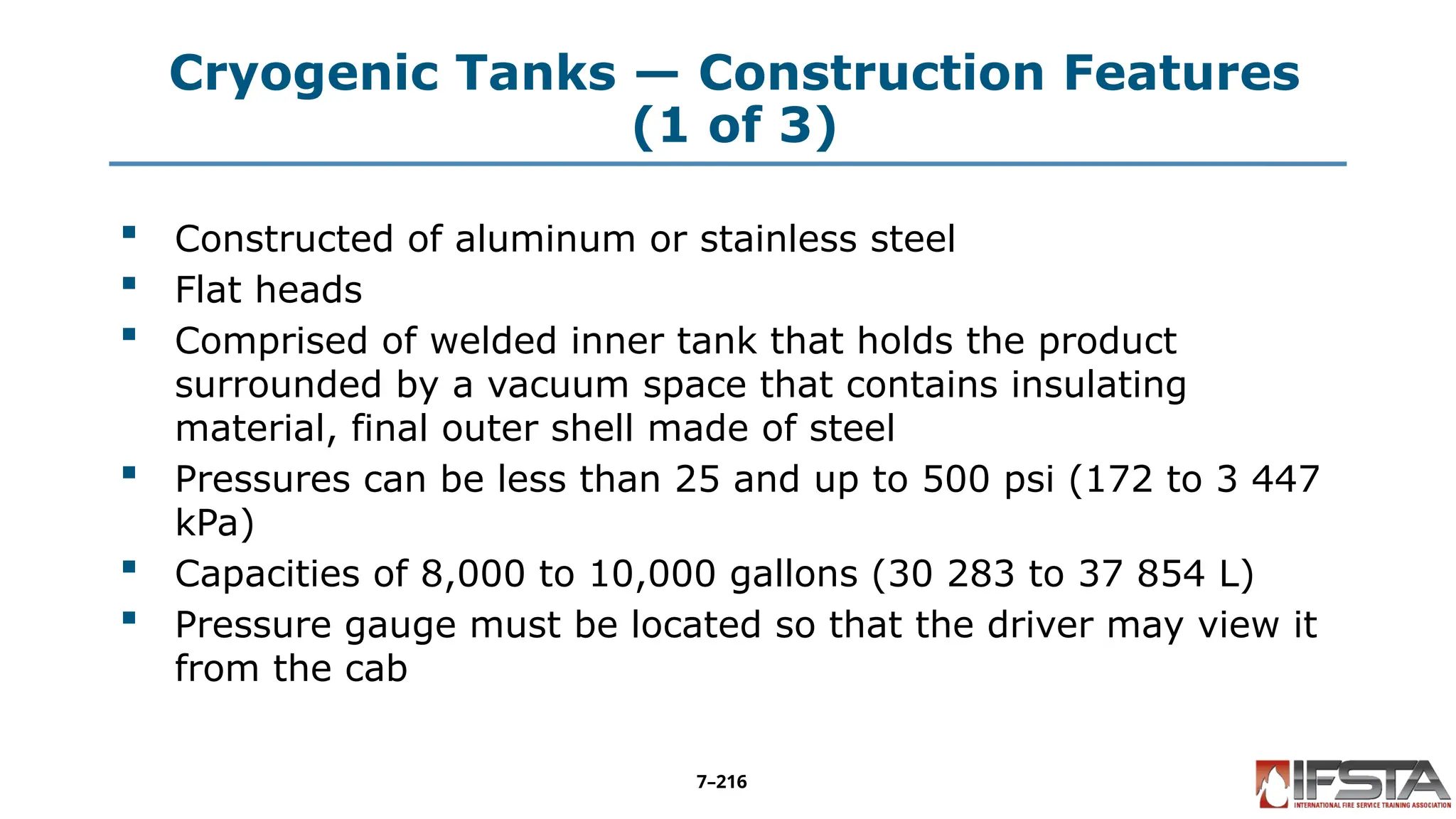 Cryogenic Tanks — Construction Features
(1 of 3)
 Constructed of aluminum or stainless steel
 Flat heads
 Comprised of welded inner tank that holds the product
surrounded by a vacuum space that contains insulating
material, final outer shell made of steel
 Pressures can be less than 25 and up to 500 psi (172 to 3 447
kPa)
 Capacities of 8,000 to 10,000 gallons (30 283 to 37 854 L)
 Pressure gauge must be located so that the driver may view it
from the cab
7–216
 