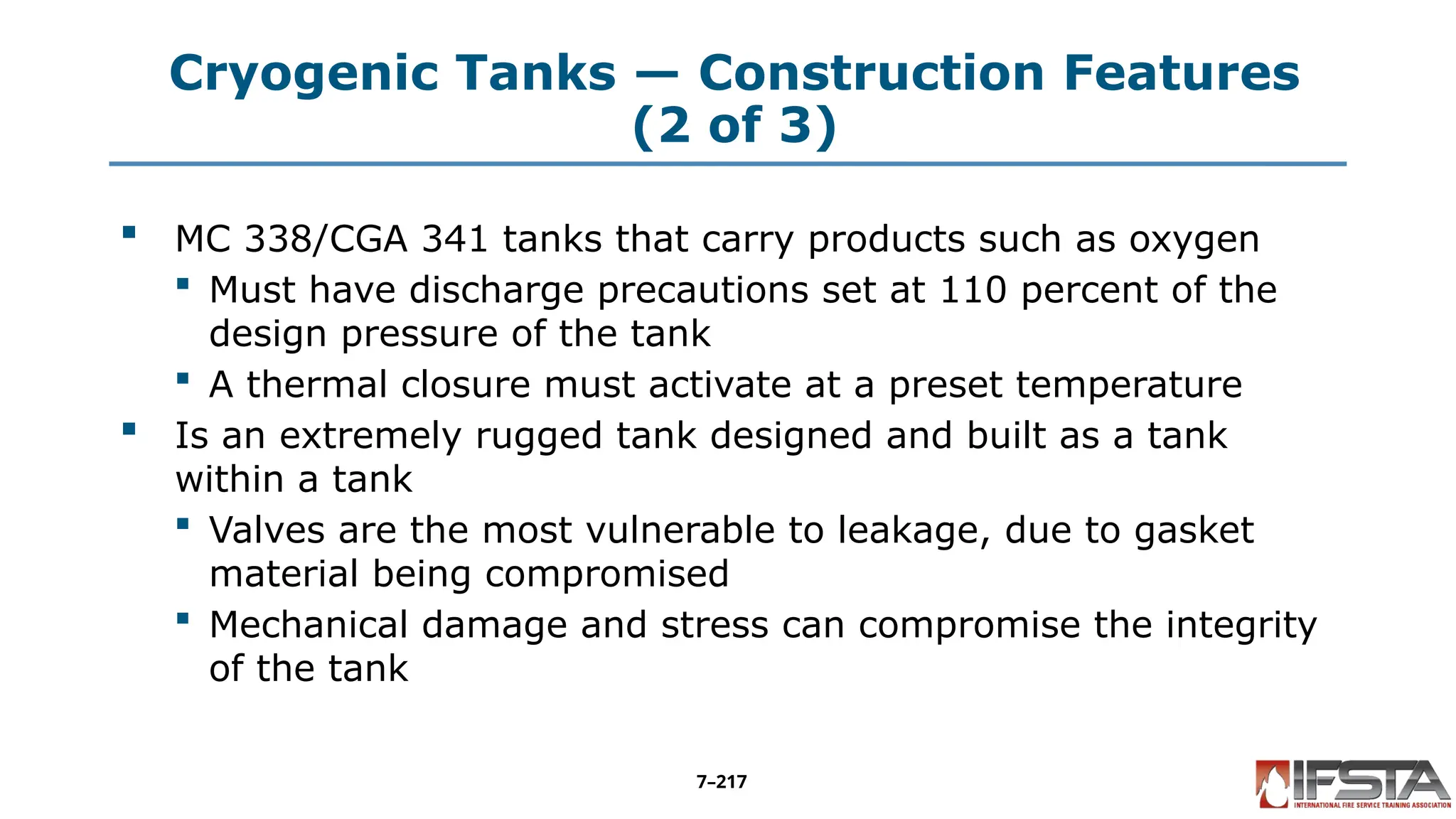Cryogenic Tanks — Construction Features
(2 of 3)
 MC 338/CGA 341 tanks that carry products such as oxygen
 Must have discharge precautions set at 110 percent of the
design pressure of the tank
 A thermal closure must activate at a preset temperature
 Is an extremely rugged tank designed and built as a tank
within a tank
 Valves are the most vulnerable to leakage, due to gasket
material being compromised
 Mechanical damage and stress can compromise the integrity
of the tank
7–217
 