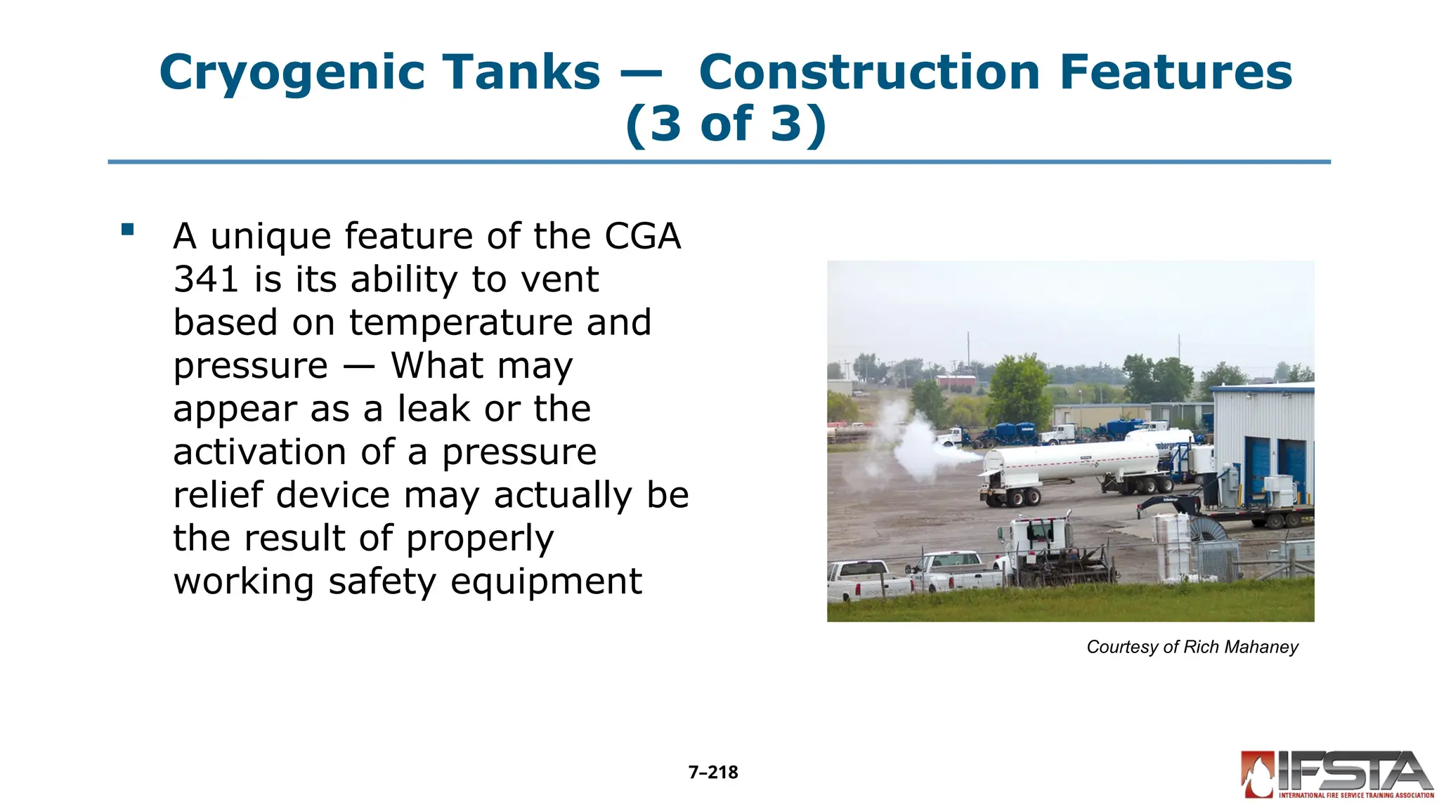 Cryogenic Tanks — Construction Features
(3 of 3)
 A unique feature of the CGA
341 is its ability to vent
based on temperature and
pressure — What may
appear as a leak or the
activation of a pressure
relief device may actually be
the result of properly
working safety equipment
Courtesy of Rich Mahaney
7–218
 