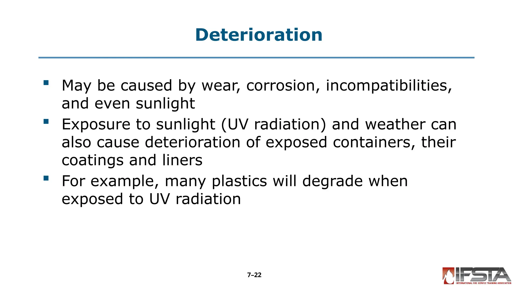 Deterioration
 May be caused by wear, corrosion, incompatibilities,
and even sunlight
 Exposure to sunlight (UV radiation) and weather can
also cause deterioration of exposed containers, their
coatings and liners
 For example, many plastics will degrade when
exposed to UV radiation
7–22
 