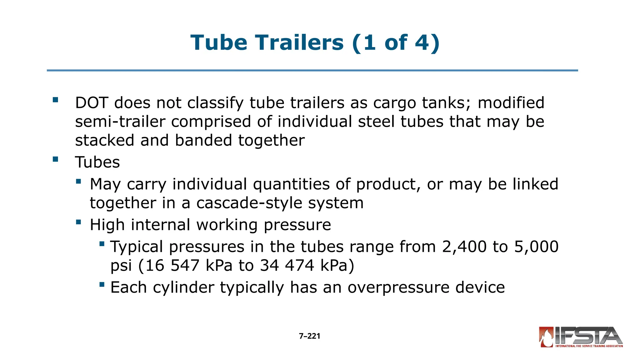 Tube Trailers (1 of 4)
 DOT does not classify tube trailers as cargo tanks; modified
semi-trailer comprised of individual steel tubes that may be
stacked and banded together
 Tubes
 May carry individual quantities of product, or may be linked
together in a cascade-style system
 High internal working pressure
 Typical pressures in the tubes range from 2,400 to 5,000
psi (16 547 kPa to 34 474 kPa)
 Each cylinder typically has an overpressure device
7–221
 