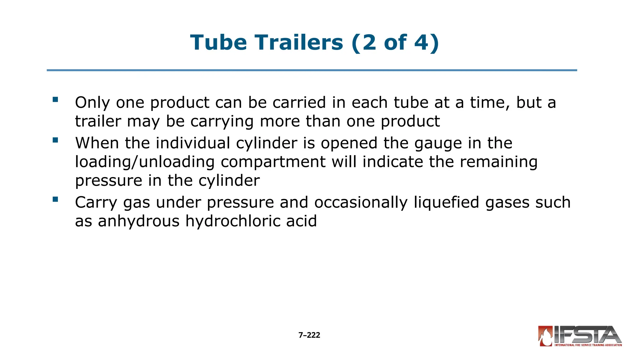 Tube Trailers (2 of 4)
 Only one product can be carried in each tube at a time, but a
trailer may be carrying more than one product
 When the individual cylinder is opened the gauge in the
loading/unloading compartment will indicate the remaining
pressure in the cylinder
 Carry gas under pressure and occasionally liquefied gases such
as anhydrous hydrochloric acid
7–222
 