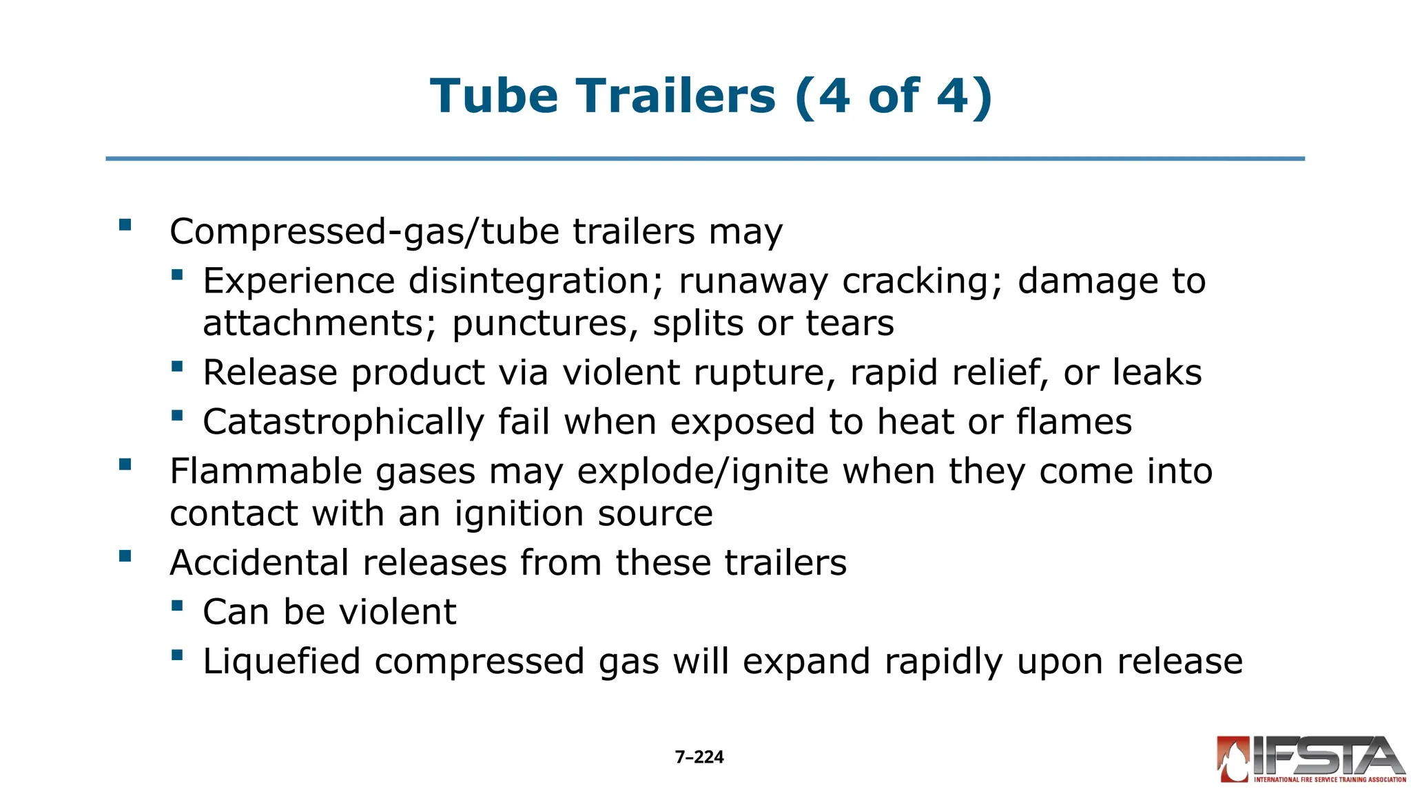Tube Trailers (4 of 4)
 Compressed-gas/tube trailers may
 Experience disintegration; runaway cracking; damage to
attachments; punctures, splits or tears
 Release product via violent rupture, rapid relief, or leaks
 Catastrophically fail when exposed to heat or flames
 Flammable gases may explode/ignite when they come into
contact with an ignition source
 Accidental releases from these trailers
 Can be violent
 Liquefied compressed gas will expand rapidly upon release
7–224
 
