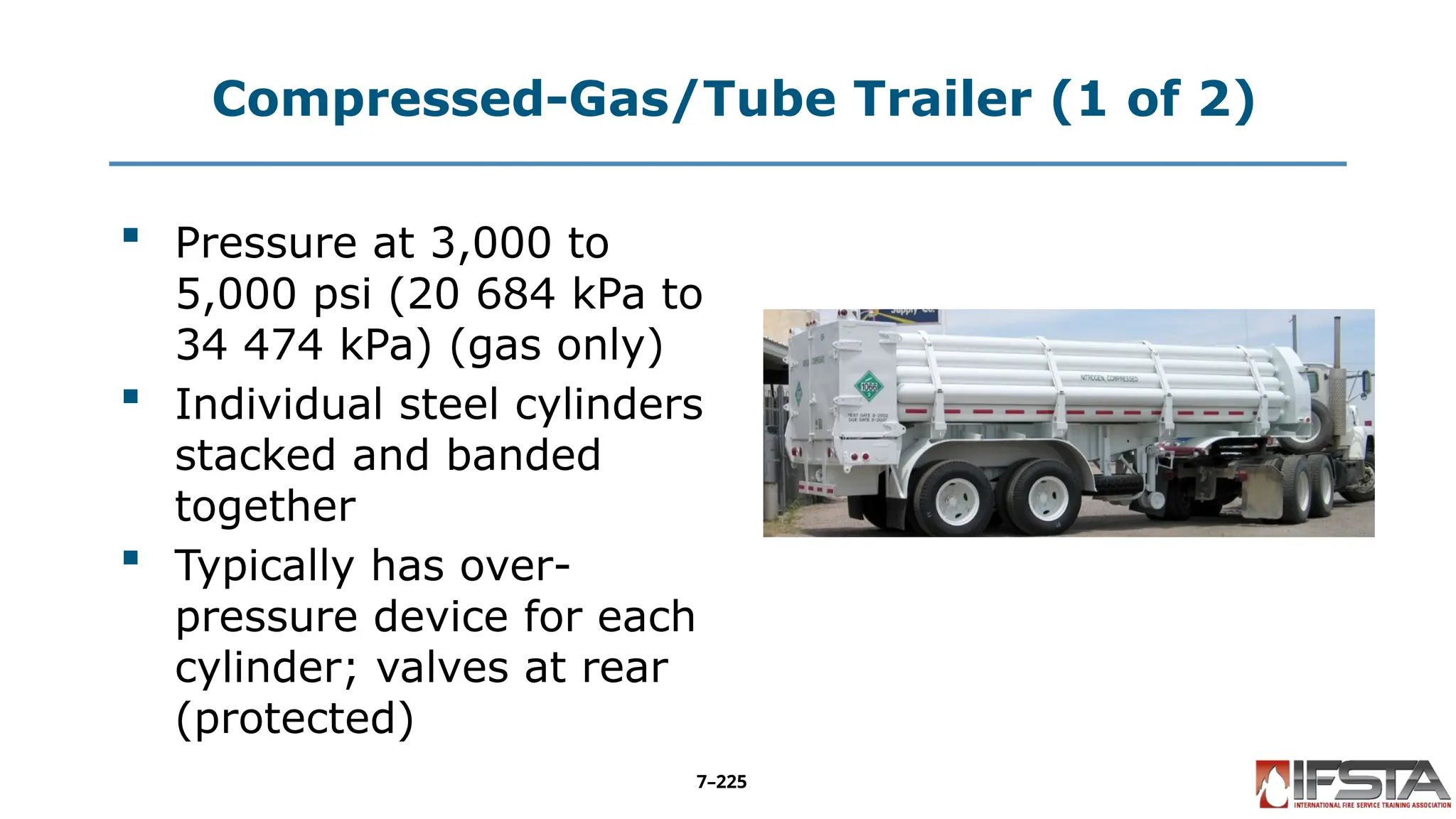 Compressed-Gas/Tube Trailer (1 of 2)
 Pressure at 3,000 to
5,000 psi (20 684 kPa to
34 474 kPa) (gas only)
 Individual steel cylinders
stacked and banded
together
 Typically has over-
pressure device for each
cylinder; valves at rear
(protected)
7–225
 