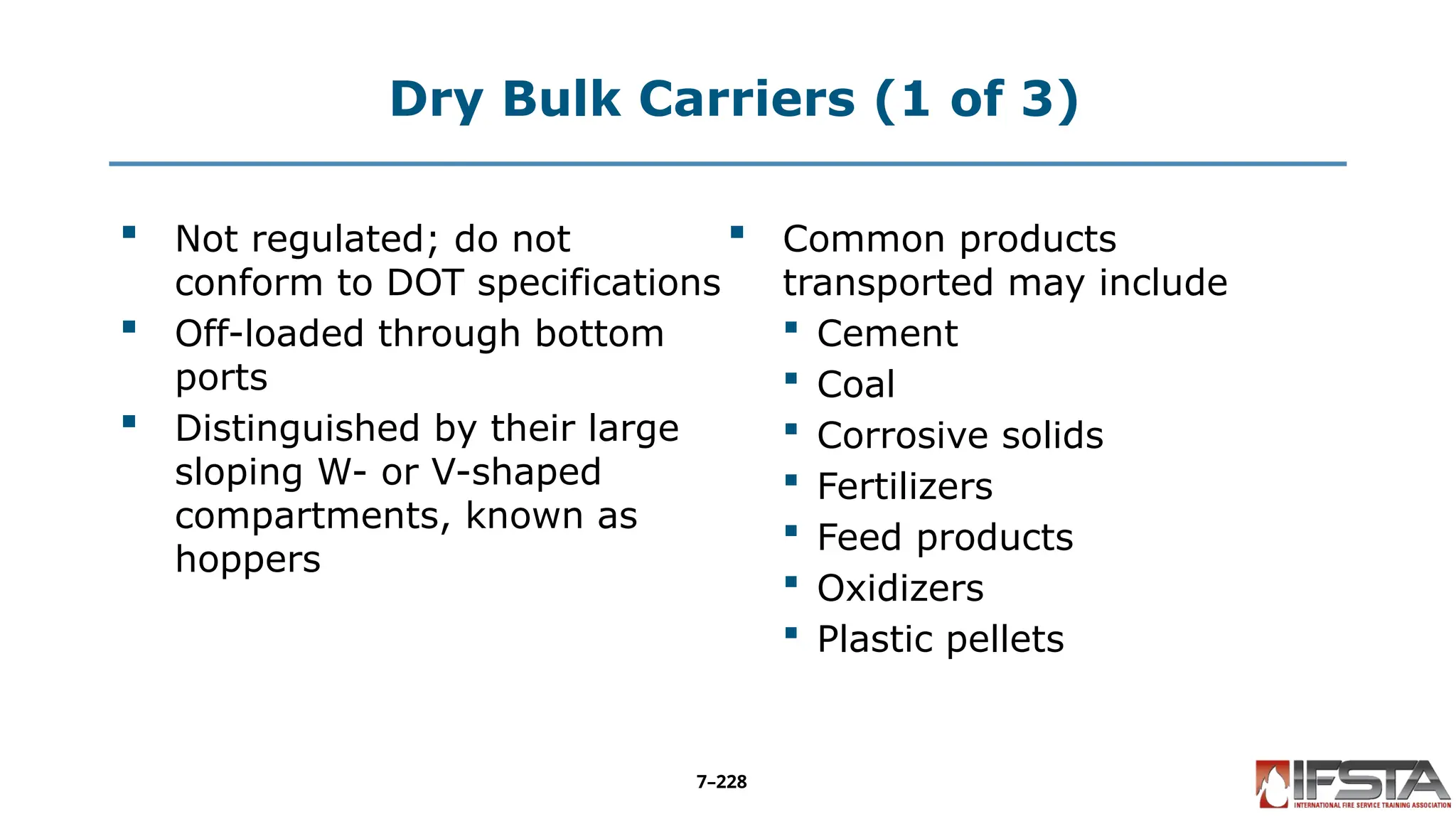 Dry Bulk Carriers (1 of 3)
 Not regulated; do not
conform to DOT specifications
 Off-loaded through bottom
ports
 Distinguished by their large
sloping W- or V-shaped
compartments, known as
hoppers
 Common products
transported may include
 Cement
 Coal
 Corrosive solids
 Fertilizers
 Feed products
 Oxidizers
 Plastic pellets
7–228
 