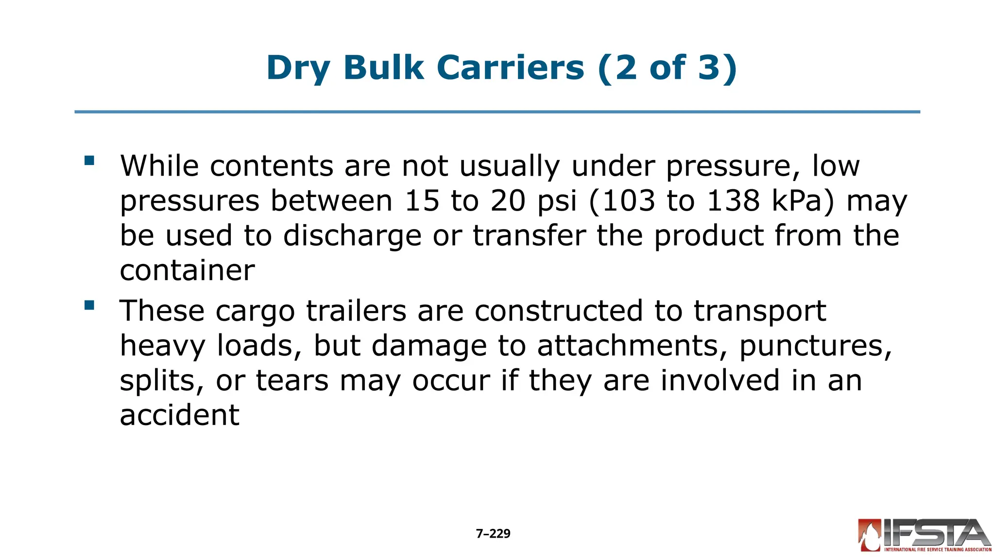 Dry Bulk Carriers (2 of 3)
 While contents are not usually under pressure, low
pressures between 15 to 20 psi (103 to 138 kPa) may
be used to discharge or transfer the product from the
container
 These cargo trailers are constructed to transport
heavy loads, but damage to attachments, punctures,
splits, or tears may occur if they are involved in an
accident
7–229
 