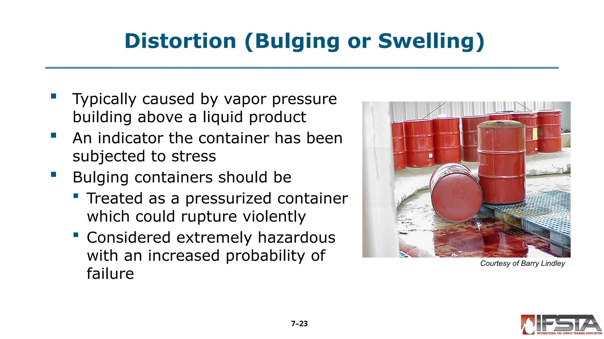 Distortion (Bulging or Swelling)
 Typically caused by vapor pressure
building above a liquid product
 An indicator the container has been
subjected to stress
 Bulging containers should be
 Treated as a pressurized container
which could rupture violently
 Considered extremely hazardous
with an increased probability of
failure
Courtesy of Barry Lindley
7–23
 