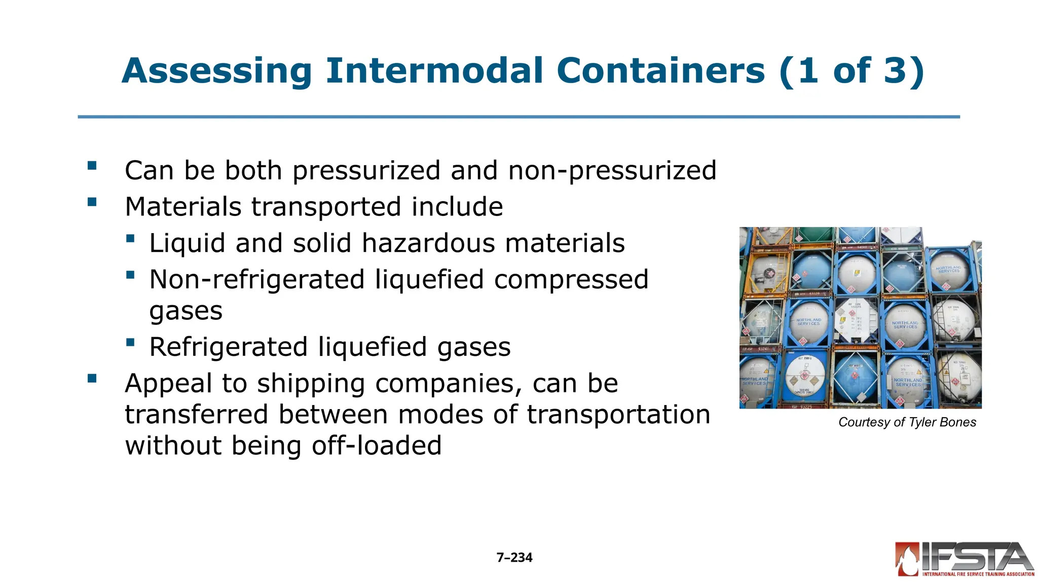 Assessing Intermodal Containers (1 of 3)
 Can be both pressurized and non-pressurized
 Materials transported include
 Liquid and solid hazardous materials
 Non-refrigerated liquefied compressed
gases
 Refrigerated liquefied gases
 Appeal to shipping companies, can be
transferred between modes of transportation
without being off-loaded
Courtesy of Tyler Bones
7–234
 