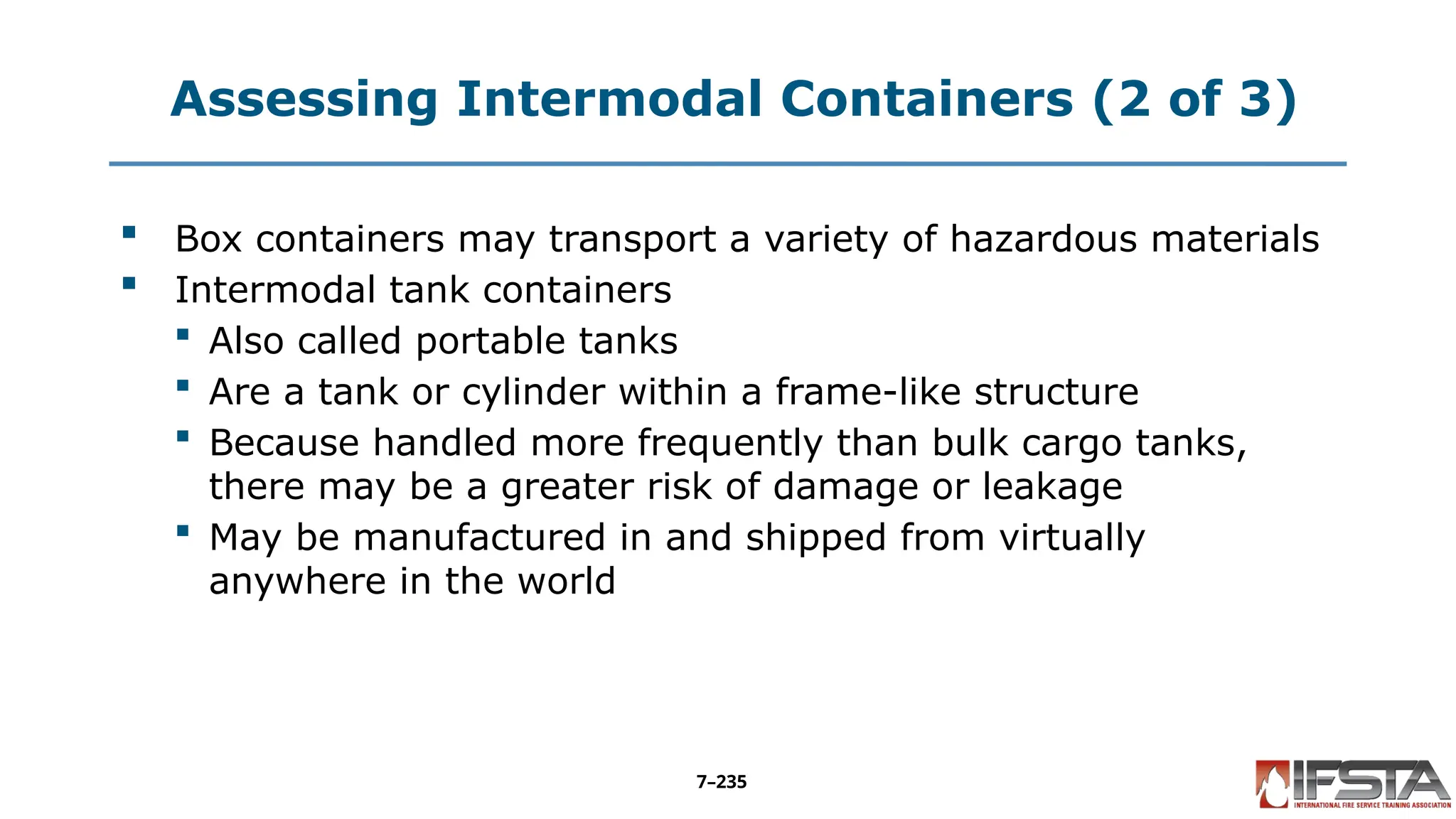 Assessing Intermodal Containers (2 of 3)
 Box containers may transport a variety of hazardous materials
 Intermodal tank containers
 Also called portable tanks
 Are a tank or cylinder within a frame-like structure
 Because handled more frequently than bulk cargo tanks,
there may be a greater risk of damage or leakage
 May be manufactured in and shipped from virtually
anywhere in the world
7–235
 
