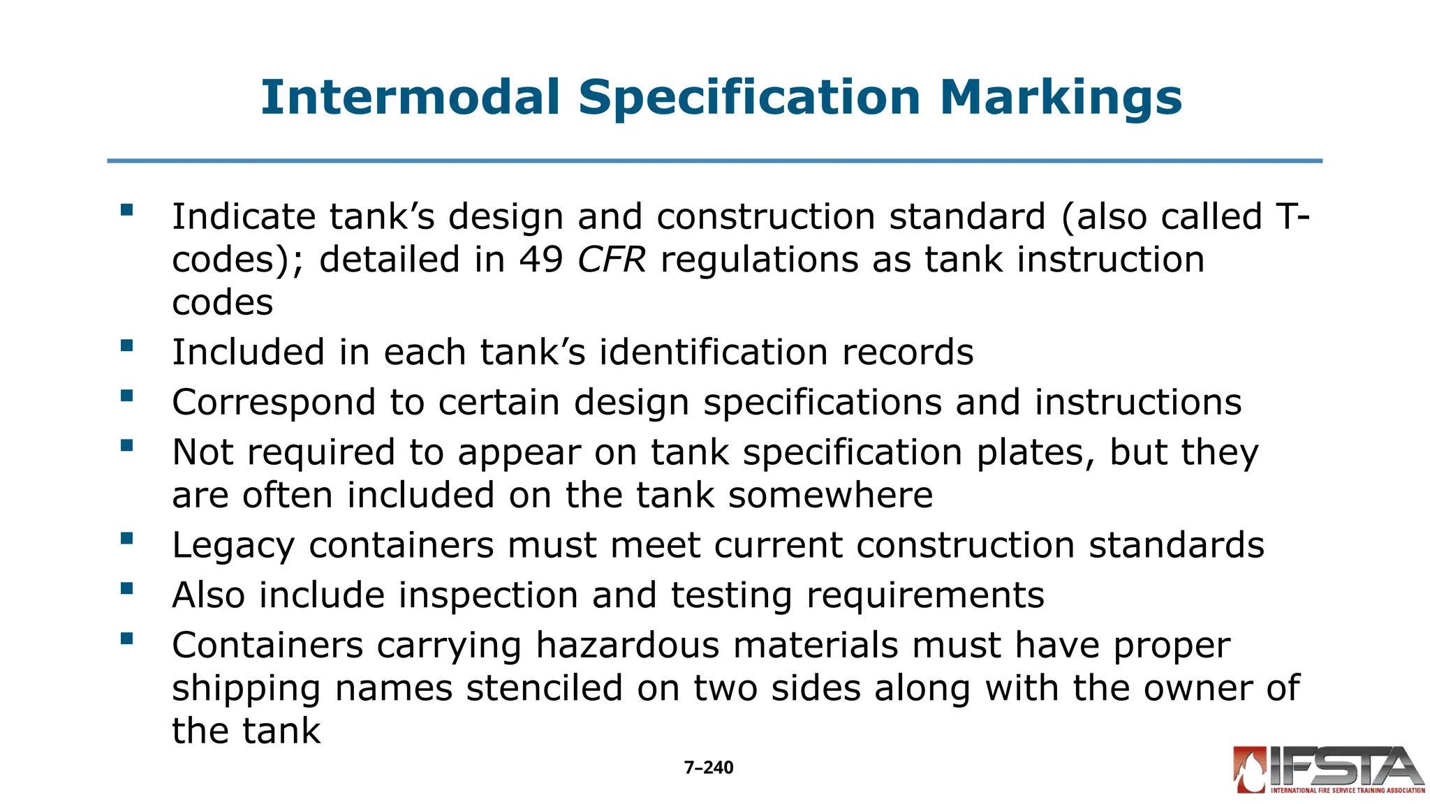 Intermodal Specification Markings
 Indicate tank’s design and construction standard (also called T-
codes); detailed in 49 CFR regulations as tank instruction
codes
 Included in each tank’s identification records
 Correspond to certain design specifications and instructions
 Not required to appear on tank specification plates, but they
are often included on the tank somewhere
 Legacy containers must meet current construction standards
 Also include inspection and testing requirements
 Containers carrying hazardous materials must have proper
shipping names stenciled on two sides along with the owner of
the tank
7–240
 